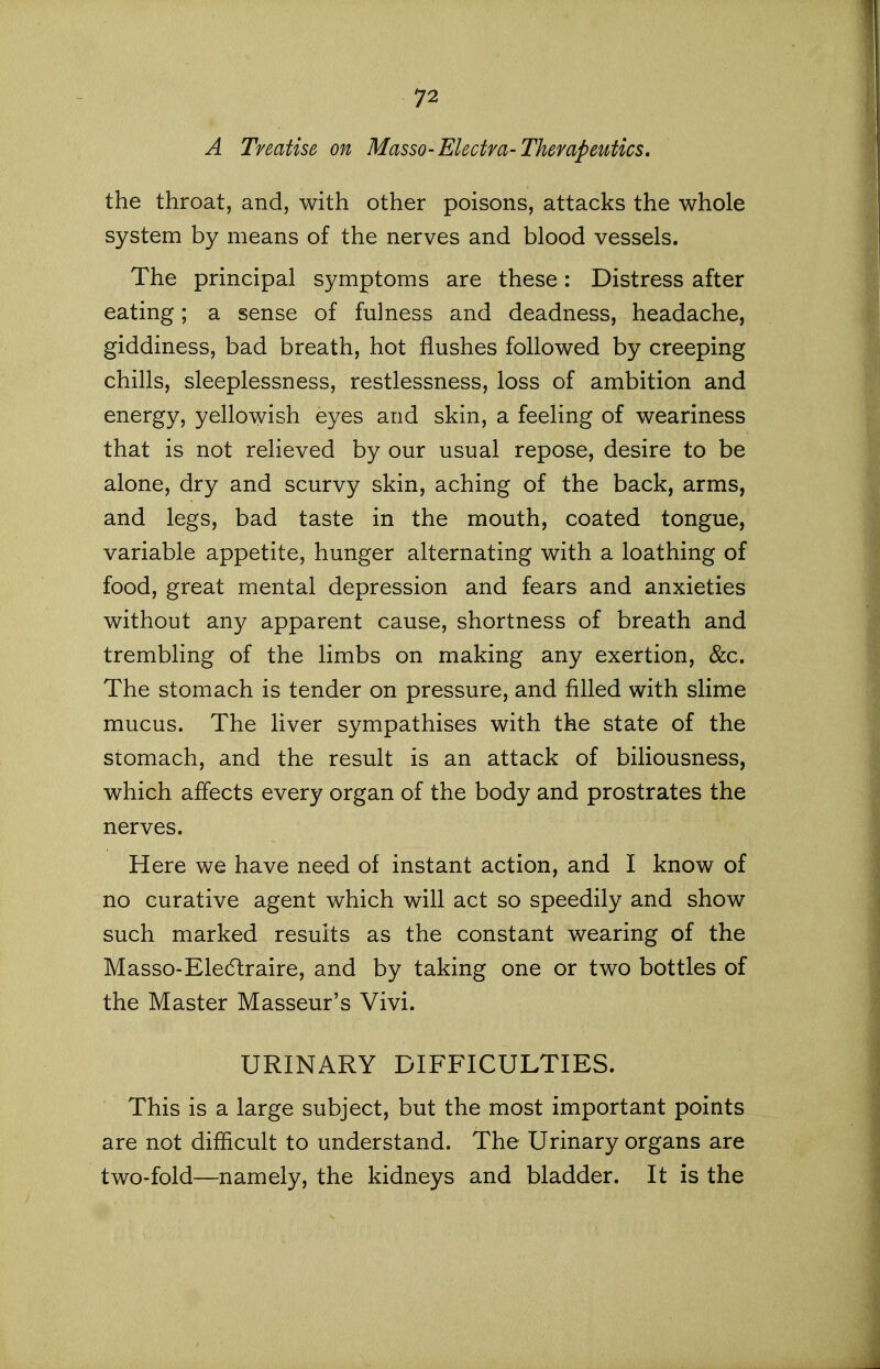 A Treatise on Masso-Electra-Therapeutics, the throat, and, with other poisons, attacks the whole system by means of the nerves and blood vessels. The principal symptoms are these: Distress after eating; a sense of fulness and deadness, headache, giddiness, bad breath, hot flushes followed by creeping chills, sleeplessness, restlessness, loss of ambition and energy, yellowish eyes and skin, a feeling of weariness that is not relieved by our usual repose, desire to be alone, dry and scurvy skin, aching of the back, arms, and legs, bad taste in the mouth, coated tongue, variable appetite, hunger alternating with a loathing of food, great mental depression and fears and anxieties without any apparent cause, shortness of breath and trembling of the limbs on making any exertion, &c. The stomach is tender on pressure, and filled with slime mucus. The liver sympathises with the state of the stomach, and the result is an attack of biliousness, which affects every organ of the body and prostrates the nerves. Here we have need of instant action, and I know of no curative agent which will act so speedily and show such marked results as the constant wearing of the Masso-Eledlraire, and by taking one or two bottles of the Master Masseur's Vivi. URINARY DIFFICULTIES. This is a large subject, but the most important points are not difficult to understand. The Urinary organs are two-fold—namely, the kidneys and bladder. It is the