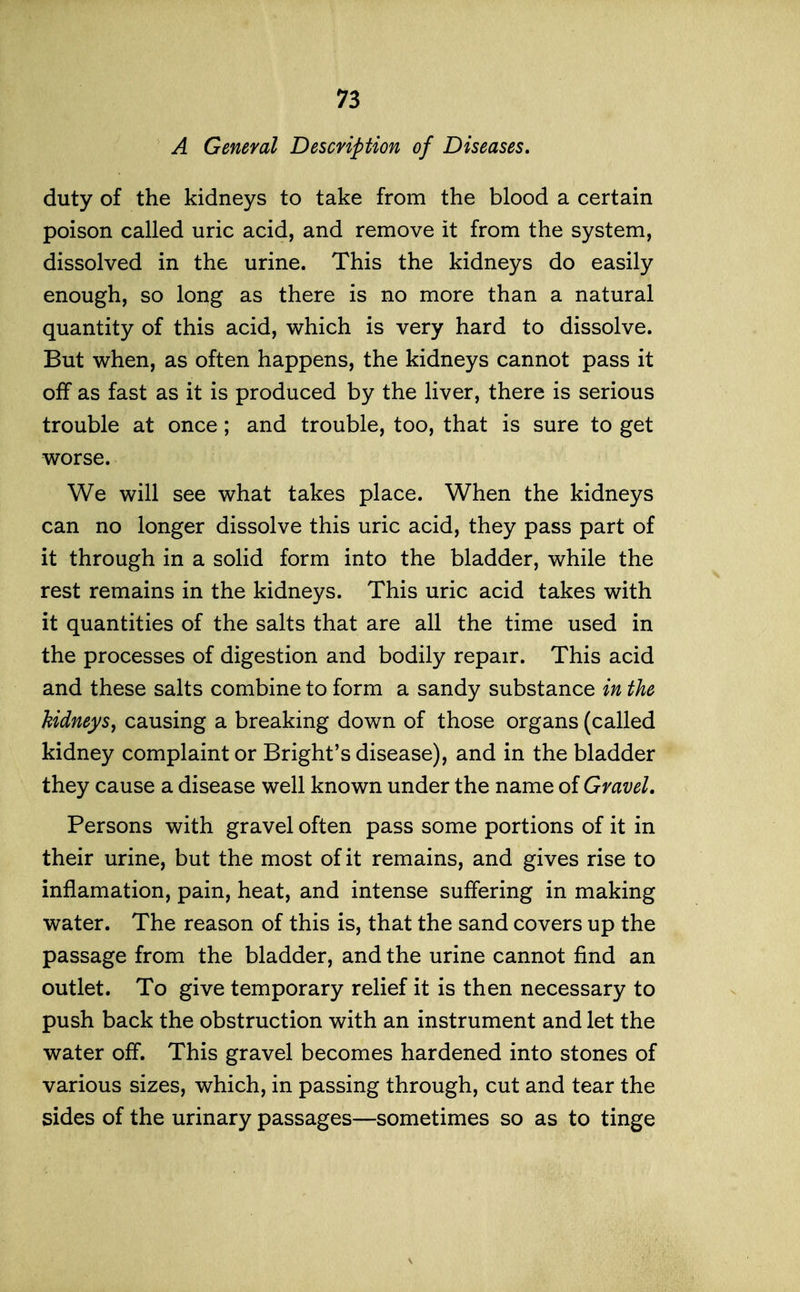 A General Description of Diseases, duty of the kidneys to take from the blood a certain poison called uric acid, and remove it from the system, dissolved in the urine. This the kidneys do easily enough, so long as there is no more than a natural quantity of this acid, which is very hard to dissolve. But when, as often happens, the kidneys cannot pass it off as fast as it is produced by the liver, there is serious trouble at once; and trouble, too, that is sure to get worse. We will see what takes place. When the kidneys can no longer dissolve this uric acid, they pass part of it through in a solid form into the bladder, while the rest remains in the kidneys. This uric acid takes with it quantities of the salts that are all the time used in the processes of digestion and bodily repair. This acid and these salts combine to form a sandy substance in the kidneys, causing a breaking down of those organs (called kidney complaint or Bright's disease), and in the bladder they cause a disease well known under the name of Gravel. Persons with gravel often pass some portions of it in their urine, but the most of it remains, and gives rise to inflamation, pain, heat, and intense suffering in making water. The reason of this is, that the sand covers up the passage from the bladder, and the urine cannot find an outlet. To give temporary relief it is then necessary to push back the obstruction with an instrument and let the water off. This gravel becomes hardened into stones of various sizes, which, in passing through, cut and tear the sides of the urinary passages—sometimes so as to tinge