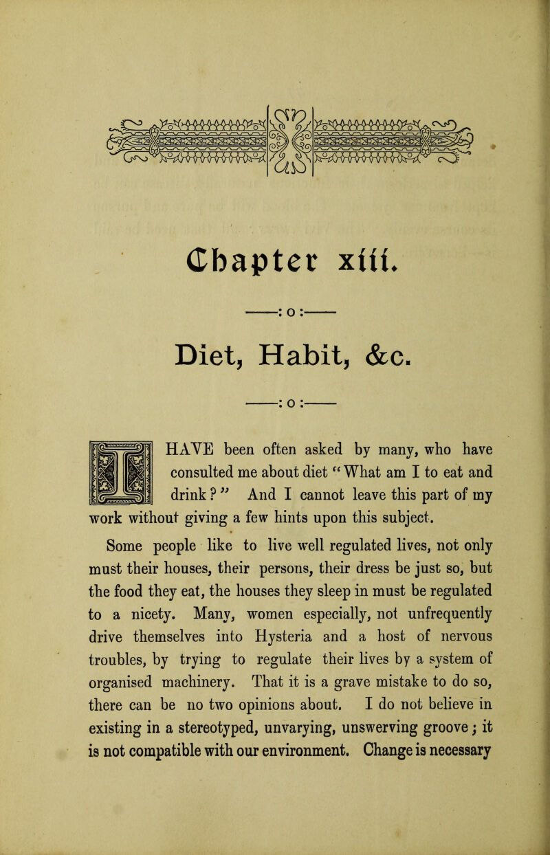 : o : Diet, Habit, &c- : o : HAVE been often asked by many, who have consulted me about diet  What am I to eat and drink ?  And I cannot leave this part of my work without giving a few hints upon this subject. Some people like to live well regulated lives, not only must their houses, their persons, their dress be just so, but the food they eat, the houses they sleep in must be regulated to a nicety. Many, women especially, not unfrequently drive themselves into Hysteria and a host of nervous troubles, by trying to regulate their lives by a system of organised machinery. That it is a grave mistake to do so, there can be no two opinions about. I do not believe in existing in a stereotyped, unvarying, unswerving groove; it is not compatible with our environment. Change is necessary