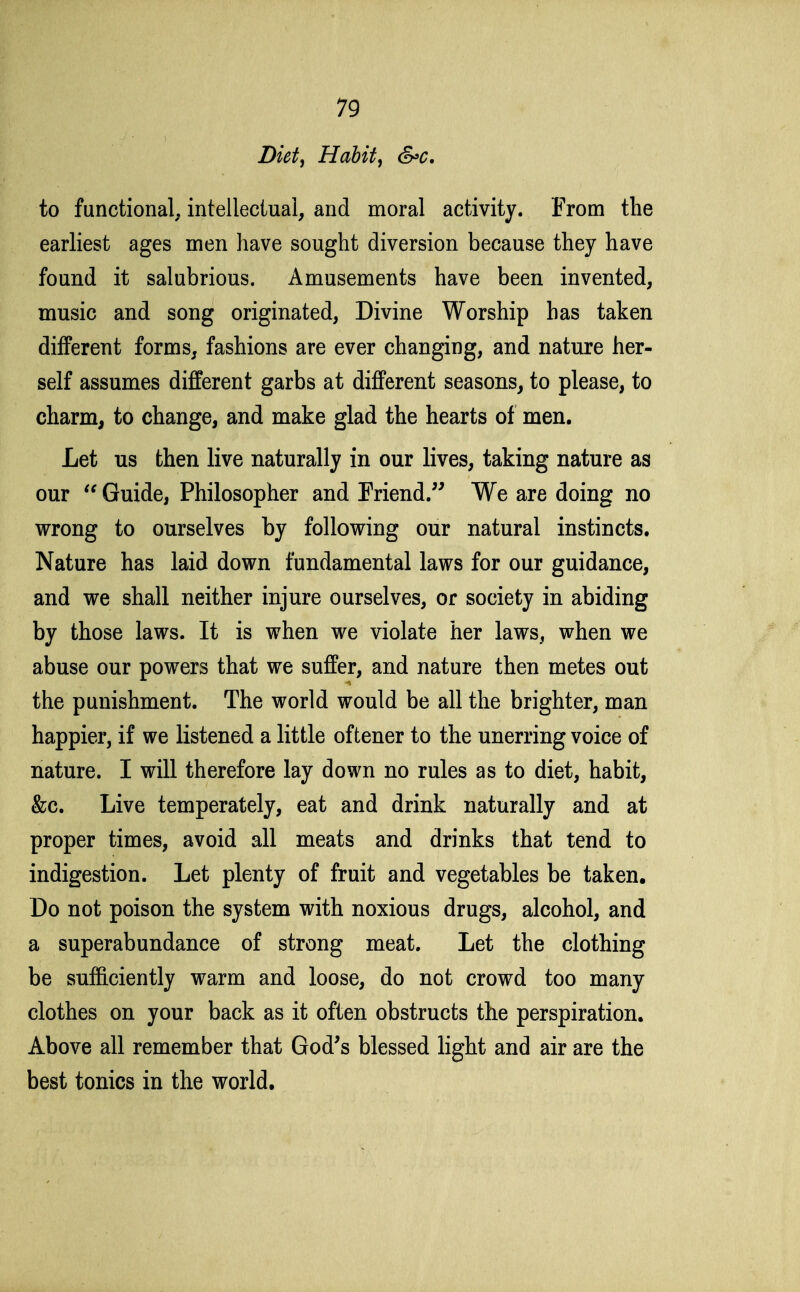 Diet, Habit, &c. to functional, intellectual, and moral activity. From the earliest ages men have sought diversion because they have found it salubrious. Amusements have been invented, music and song originated, Divine Worship has taken different forms, fashions are ever changing, and nature her- self assumes different garbs at different seasons, to please, to charm, to change, and make glad the hearts of men. Let us then live naturally in our lives, taking nature as our Guide, Philosopher and Friend. We are doing no wrong to ourselves by following our natural instincts. Nature has laid down fundamental laws for our guidance, and we shall neither injure ourselves, or society in abiding by those laws. It is when we violate her laws, when we abuse our powers that we suffer, and nature then metes out the punishment. The world would be all the brighter, man happier, if we listened a little oftener to the unerring voice of nature. I will therefore lay down no rules as to diet, habit, &c. Live temperately, eat and drink naturally and at proper times, avoid all meats and drinks that tend to indigestion. Let plenty of fruit and vegetables be taken. Do not poison the system with noxious drugs, alcohol, and a superabundance of strong meat. Let the clothing be sufficiently warm and loose, do not crowd too many clothes on your back as it often obstructs the perspiration. Above all remember that God's blessed light and air are the best tonics in the world.