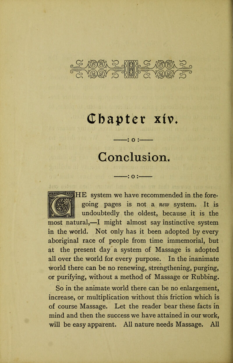 : o : Conclusion. : o : HE system we have recommended in the fore- going pages is not a new system. It is undoubtedly the oldest, because it is the most natural,—I might almost say instinctive system in the world. Not only has it been adopted by every aboriginal race of people from time immemorial, but at the present day a system of Massage is adopted all over the world for every purpose. In the inanimate world there can be no renewing, strengthening, purging, or purifying, without a method of Massage or Rubbing. So in the animate world there can be no enlargement, increase, or multiplication without this friction which is of course Massage. Let the reader bear these facts in mind and then the success we have attained in our work, will be easy apparent. All nature needs Massage. All