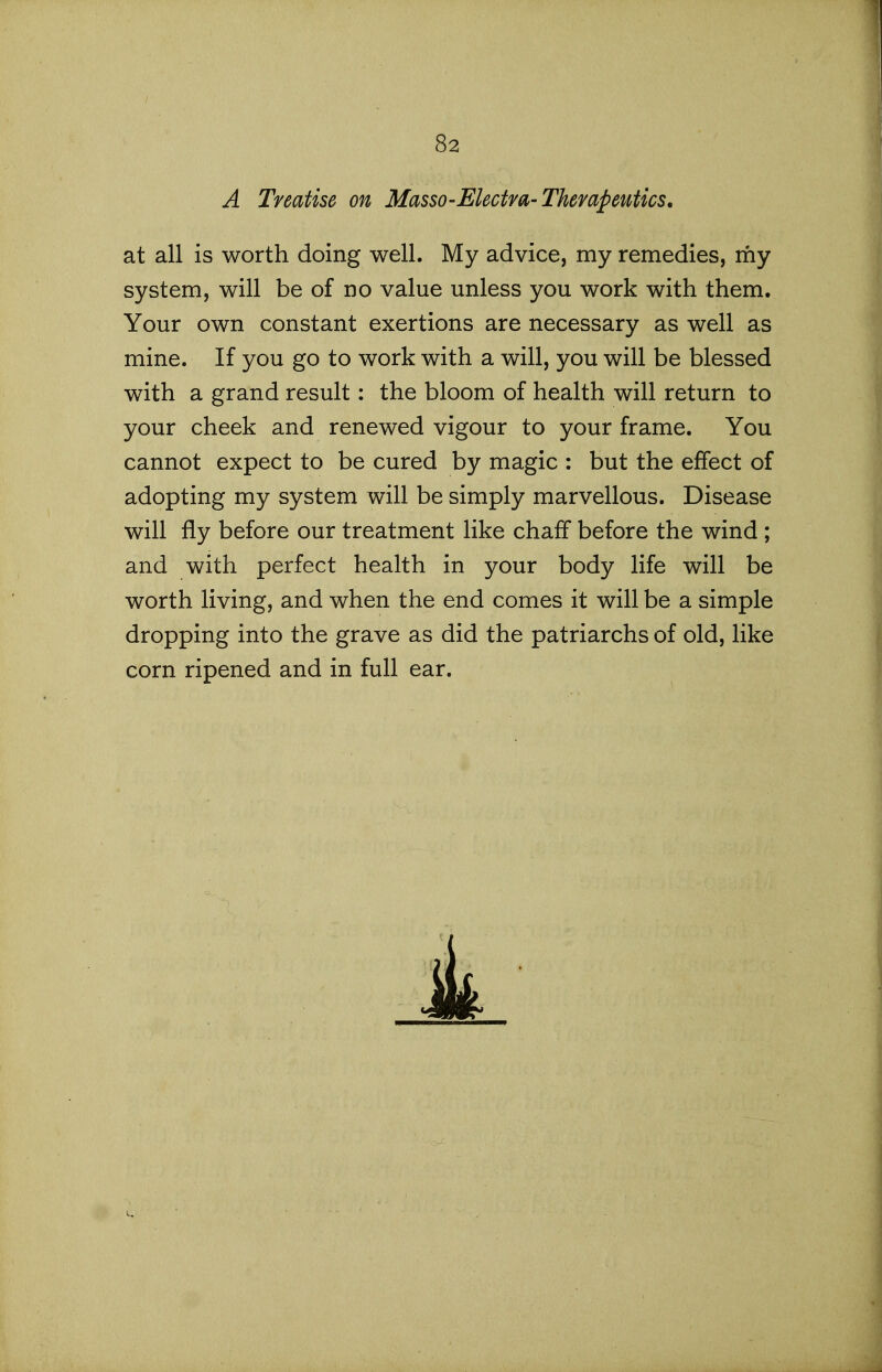 A Treatise on Masso-Electra-Therapeutics, at all is worth doing well. My advice, my remedies, my system, will be of no value unless you work with them. Your own constant exertions are necessary as well as mine. If you go to work with a will, you will be blessed with a grand result: the bloom of health will return to your cheek and renewed vigour to your frame. You cannot expect to be cured by magic : but the effect of adopting my system will be simply marvellous. Disease will fly before our treatment like chaff before the wind ; and with perfect health in your body life will be worth living, and when the end comes it will be a simple dropping into the grave as did the patriarchs of old, like corn ripened and in full ear.