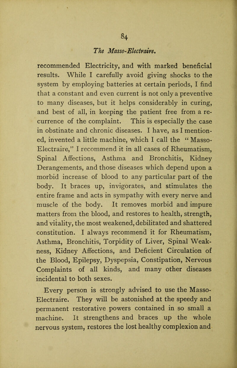 The MassO'Electfoin, recommended Electricity, and with marked beneficial results. While I carefully avoid giving shocks to the system by employing batteries at certain periods, I find that a constant and even current is not only a preventive to many diseases, but it helps considerably in curing, and best of all, in keeping the patient free from a re- currence of the complaint. This is especially the case in obstinate and chronic diseases. I have, as I mention- ed, invented a little machine, which I call the Masso- Electraire, I recommend it in all cases of Rheumatism, Spinal Affections, Asthma and Bronchitis, Kidney Derangements, and those diseases which depend upon a morbid increase of blood to any particular part of the body. It braces up, invigorates, and stimulates the entire frame and acts in sympathy with every nerve and muscle of the body. It removes morbid and impure matters from the blood, and restores to health, strength, and vitality, the most weakened, debilitated and shattered constitution. I always recommend it for Rheumatism, Asthma, Bronchitis, Torpidity of Liver, Spinal Weak- ness, Kidney Affections, and Deficient Circulation of the Blood, Epilepsy, Dyspepsia, Constipation, Nervous Complaints of all kinds, and many other diseases incidental to both sexes. Every person is strongly advised to use the Masso- Electraire. They will be astonished at the speedy and permanent restorative powers contained in so small a machine. It strengthens and braces up the whole nervous system, restores the lost healthy complexion and