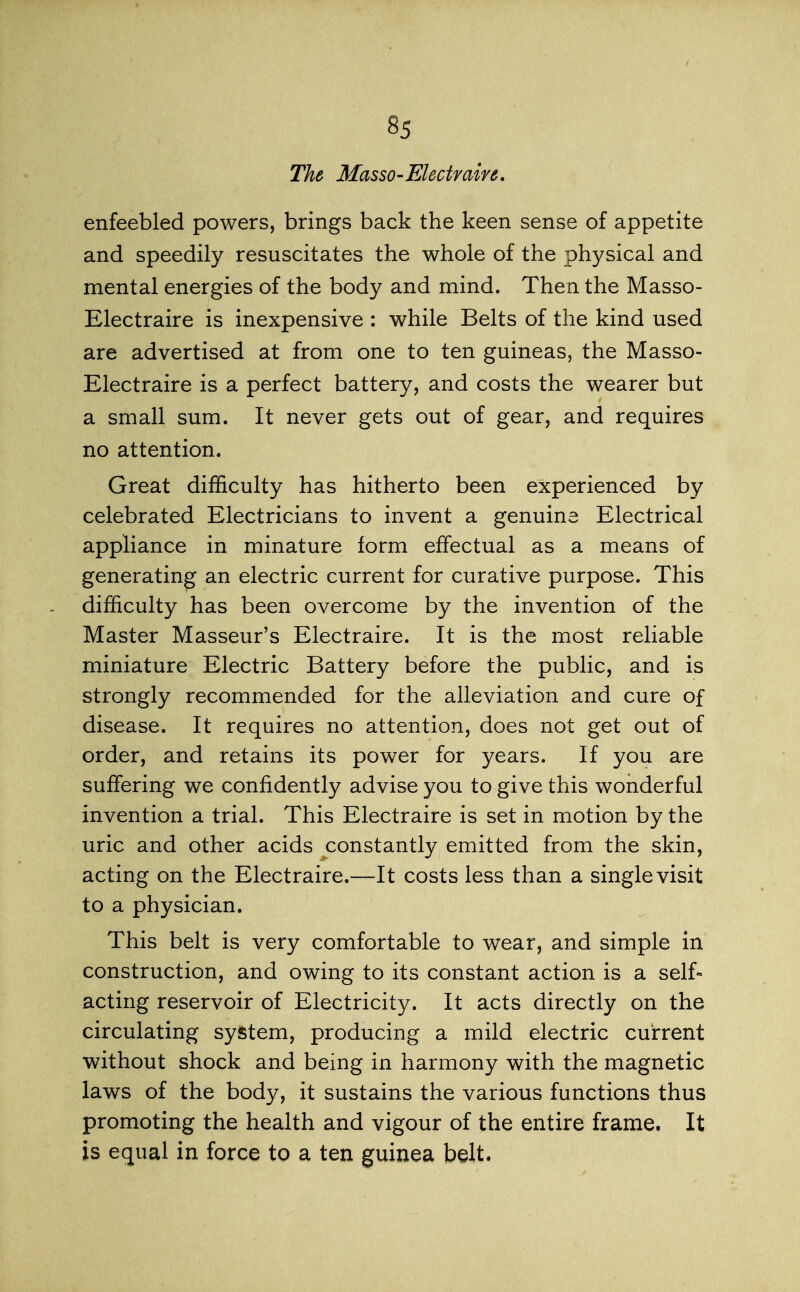 The Masso-Electraire, enfeebled powers, brings back the keen sense of appetite and speedily resuscitates the whole of the physical and mental energies of the body and mind. Then the Masso- Electraire is inexpensive : while Belts of the kind used are advertised at from one to ten guineas, the Masso- Electraire is a perfect battery, and costs the wearer but a small sum. It never gets out of gear, and requires no attention. Great difficulty has hitherto been experienced by celebrated Electricians to invent a genuine Electrical appliance in minature form effectual as a means of generating an electric current for curative purpose. This difficulty has been overcome by the invention of the Master Masseur's Electraire. It is the most reliable miniature Electric Battery before the public, and is strongly recommended for the alleviation and cure of disease. It requires no attention, does not get out of order, and retains its power for years. If you are suffering we confidently advise you to give this wonderful invention a trial. This Electraire is set in motion by the uric and other acids constantly emitted from the skin, acting on the Electraire.—It costs less than a single visit to a physician. This belt is very comfortable to wear, and simple in construction, and owing to its constant action is a self- acting reservoir of Electricity. It acts directly on the circulating system, producing a mild electric current without shock and being in harmony with the magnetic laws of the body, it sustains the various functions thus promoting the health and vigour of the entire frame. It is equal in force to a ten guinea belt.