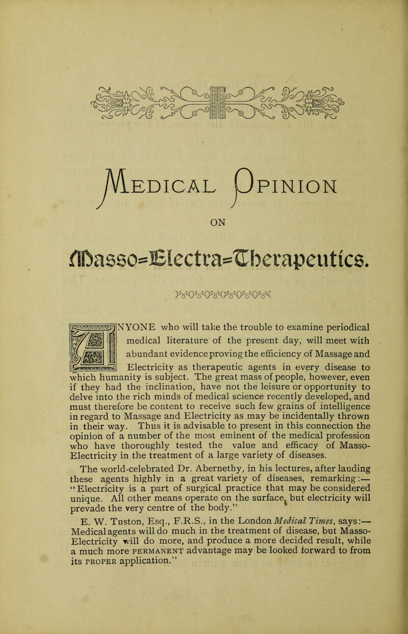 EDICAL UPINION ON flDas80=^Electta^^^betapeutiC8. NYONE who will take the trouble to examine periodical medical literature of the present day, will meet with abundant evidence proving the efficiency of Massage and _ Electricity as therapeutic agents in every disease to which humanity is subject. The great mass of people, however, even if they had the inclination, have not the leisure or opportunity to delve into the rich minds of medical science recently developed, and must therefore be content to receive such few grains of intelligence in regard to Massage and Electricity as may be incidentally thrown in their way. Thus it is advisable to present in this connection the opinion of a number of the most eminent of the medical profession who have thoroughly tested the value and efficacy of Masso- Electricity in the treatment of a large variety of diseases. The world-celebrated Dr. Abernethy, in his lectures, after lauding these agents highly in a great variety of diseases, remarking:— •'Electricity is a part of surgical practice that maybe considered unique. All other means operate on the surface^ but electricity will prevade the very centre of the body. E. W. Tuston, Esq., F.R.S., in the London Medical Times, says:— Medical agents will do much in the treatment of disease, but Masso- Electricity will do more, and produce a more decided result, while a much more permanent advantage may be looked forward to from its PROPER application.