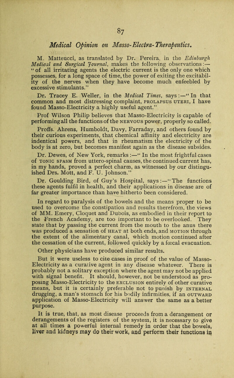 Medical Opinion on Masso-Electra-Therapeutics. M. Matteucci, as translated by Dr. Pereira. in the Edinburgh Medical and Swgical Journal, makes the following observations:—  of all irritating agents the electric current is the only one which possesses, for a long space of time, the power of exiting the excitabil- ity of the nerves when they have become much enfeebled by excessive stimulants. Dr. Tracey E. Weller, in the Medical Times, says :—In that common and most distressing complaint, prolapsus uteri, I have found Masso-Electricity a highly useful agent. Prof Wilson Philip believes that Masso-Electricity is capable of performing all the functions of the nervous power, properly so called. Proffs. Ahrens, Humboldt, Davy, Farraday, and others found by their curious experiments, that chemical affinity and electricity are indentical powers, and that in rheumatism the electricity of the body is at zero, but becomes manifest again as the disease subsides. Dr. Dewes, of New York, remarks :— In the most frightful cases of TONIC SPASM from uttero-spinal causes, the continued current has, in my hands, proved a perfect charm, as witnessed by our distingu- ished Drs. Mott, and F. U. Johnson. Dr. Goulding Bird, of Guy's Hospital, says:—The functions these agents fulfil in health, and their applications in disease are of far greater importance than have hitherto been considered. In regard to paralysis of the bowels and the means proper to be used to overcome the constipation and results therefrom, the views of MM. Emery, Cloquet and Dubois, as embodied in their report to the French Academy, are too important to be overlooked. They state that by passing the current from the mouth to the anus there was produced a sensation of heat at both ends, and motion through the extent of the alimentary canal, which motion continued after the cessation of the current, followed quickly by a foecal evacuation. Other physicians have produced similar results. But it were useless to cite cases in proof of the value of Masso- Electricity as a curative agent in any disease whatever. There is probably not a solitary exception where the agent may not be applied with signal benefit. It should, however, not be understood as pro- posing Masso-Electricity to the exclusion entirely of other curative means, but it is certainly preferable not to punish by internal drugging, a man's stomach for his bodily infirmities, if an outward application of Masso-Electricity will answer the same as a better purpose. It is true, that, as most disease proceeds from a derangement or derangements of the registers of the system, it is necessary to give at all times a powerful internal remedy in order that the bowels, liver and kidneys may do their work, ajjd perform their funptions in,