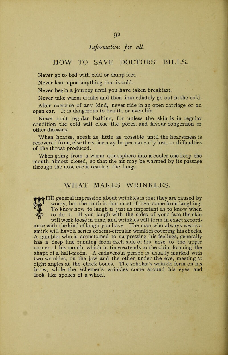 02 Information for all. HOW TO SAVE DOCTORS' BILLS. Never go to bed with cold or damp feet. Never lean upon anything that is cold. Never begin a journey until you have taken breakfast. Never take warm drinks and then immediately go out in the cold. After exercise of any kind, never ride in an open carriage or an open car. It is dangerous to health, or even life. Never omit regular bathing, for unless the skin is in regular condition the cold will close the pores, and favour congestion or other diseases. When hoarse, speak as little as possible until the hoarseness is recovered from, else the voice may be permanently lost, or difficulties of the throat produced. When going from a warm atmosphere into a cooler one keep the mouth almost closed, so that the air may be warmed by its passage through the nose ere it reaches the lungs. WHAT MAKES WRINKLES. HE general impression about wrinkles is that they are caused by worry, but the truth is that most of them come from laughing. To know how to laugh is just as important as to know when to do it. If you laugh with the sides of your face the skin will work loose in time, and wrinkles will form in exact accord- ance with the kind of laugh you have. The man who always wears a smirk will have a series of semi-circular wrinkles covering his cheeks. A gambler who is accustomed to surpressing his feelings, generally has a deep line running from each side of his nose to the upper corner of his mouth, which in time extends to the chin, forming the shape of a half-moon. A cadaverous person is usually marked with two wrinkles, on the jaw and the other under the eye, meeting at right angles at the cheek bones. The scholar's wrinkle form on his brow, while the schemer's wrinkles come around his eyes and look like spokes of a wheel.