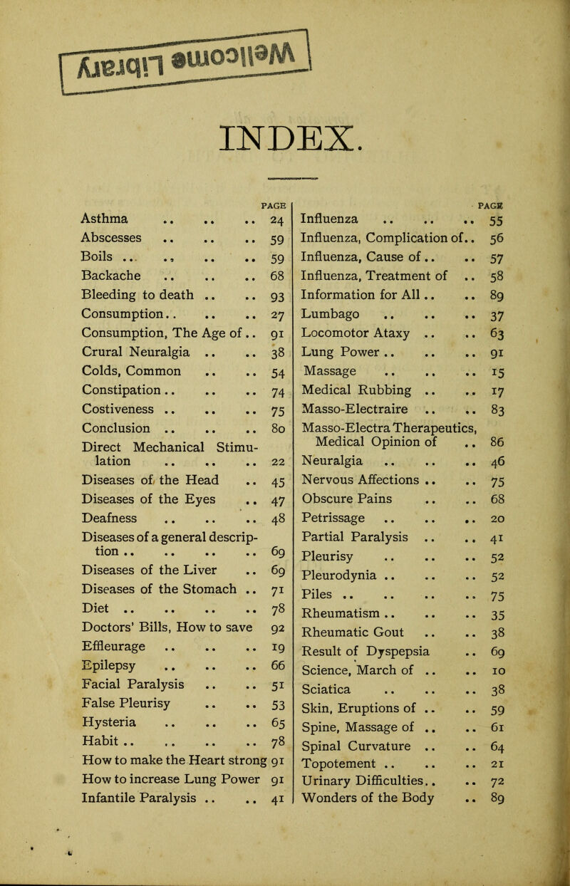 INDEX. Asthma 24 Abscesses ., .. • • 59 Boils 59 Backache 68 Bleeding to death .. •. 93 Consumption 27 Consumption, The Age of .. 91 Crural Neuralgia .. .. 38 Colds, Common ..54 Constipation 74 Costiveness 75 Conclusion .. .. .. 80 Direct Mechanical Stimu- lation 22 Diseases o£ the Head .. 45 Diseases of the Eyes ,, 47 Deafness ,. .. .. 48 Diseases of a general descrip- tion 69 Diseases of the Liver .. 69 Diseases of the Stomach .. 71 Diet 78 Doctors' Bills, How to save 92 Effleurage 19 Epilepsy 66 Facial Paralysis .. .. 51 False Pleurisy .. .. 53 Hysteria 65 Habit 78 How to make the Heart strong 91 How to increase Lung Power 91 PACK Influenza , 55 Influenza, Complication of.. 56 Influenza, Cause of.. .. 57 Influenza, Treatment of .. 58 Information for All.. .. 89 Lumbago 37 Locomotor Ataxy .. .. 63 Lung Power 91 Massage .. ., .. 15 Medical Rubbing .. 17 Masso-Electraire ..83 Masso-Electra Therapeutics, Medical Opinion of .. 86 Neuralgia 46 Nervous Affections .. .. 75 Obscure Pains .. .. 68 Petrissage 20 Partial Paralysis .. ., 41 Pleurisy 52 Pleurodynia 52 Piles .. .. .. ..75 Rheumatism 35 Rheumatic Gout .. .. 38 Result of Dyspepsia ,. 69 Science, March of .. .. 10 Sciatica 38 Skin, Eruptions of .. .. 59 Spine, Massage of .. .. 61 Spinal Curvature .. .. 64 Topotement .. .. .. 21 Urinary Difficulties.. 72