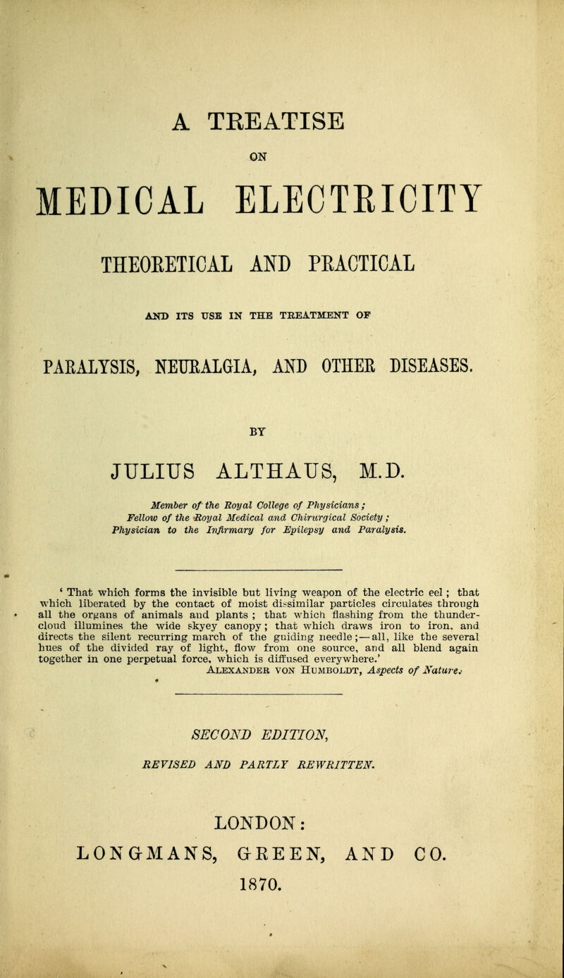 A TKEATISE ON MEDICAL ELECTRICITY THEOKETICAL AND PEACTICAL AND ITS USB IN THE TREATMENT OF PAKALYSIS, NEURALGIA, AND OTHER DISEASES. BY JULIUS ALTHAUS, M.D. Member of the Royal College of Physicians ; Fellow of the Royal Medical ajid Chirurgical Society; Physician to the Infirmary for Epilepsy and Paralysis. ' That which forms the invisible but living v^^eapon of the electric eel; that which liberated by the contact of moist dissimilar particles circulates through all the organs of animals and plants ; that which flashing from the thunder- cloud illumines the wide skyey canopy; that which draws iron to iron, and directs the silent recurring march of the guiding needle; — all, like the several hues of the divided ray of light, flow from one source, and all blend again together in one perpetual force, which is diifused everywhere.' Alexander von Humboldt, Aspects of Naturej SECOND EDITION, REVISED AND PARTLY REWRITTEN. LONDON: LONGMANS, GEE EN, 1870. AND CO.