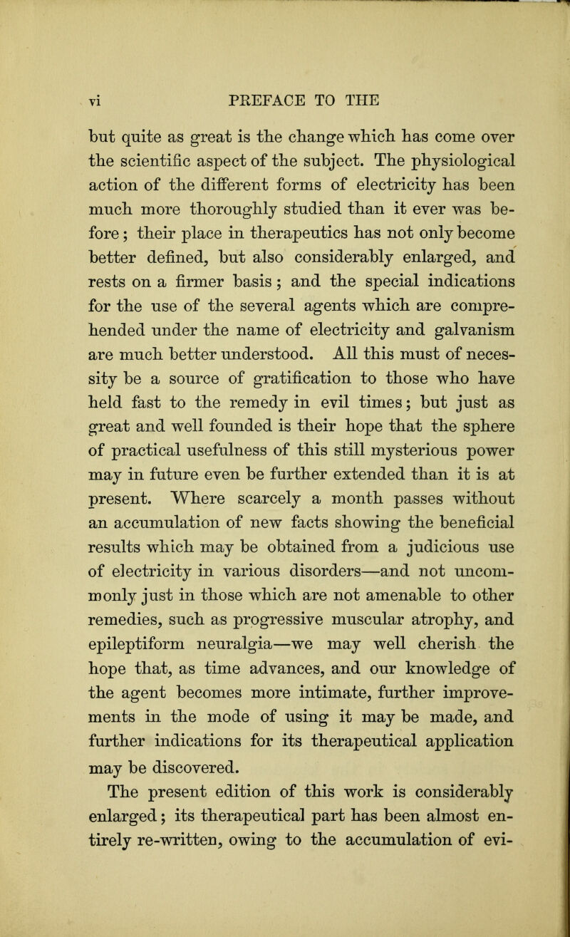 but quite as great is tlie change wliicli lias come over the scientific aspect of the subject. The physiological action of the different forms of electricity has been much more thoroughly studied than it ever was be- fore ; their place in therapeutics has not only become better defined, but also considerably enlarged, and rests on a firmer basis; and the special indications for the use of the several agents which are compre- hended under the name of electricity and galvanism are much better understood. All this must of neces- sity be a source of gratification to those who have held fast to the remedy in evil times; but just as great and well founded is their hope that the sphere of practical usefulness of this still mysterious power may in future even be further extended than it is at present. Where scarcely a month passes without an accumulation of new facts showing the beneficial results which may be obtained from a judicious use of electricity in various disorders—and not uncom- monly just in those which are not amenable to other remedies, such as progressive muscular atrophy, and epileptiform neuralgia—we may well cherish the hope that, as time advances, and our knowledge of the agent becomes more intimate, further improve- ments in the mode of using it may be made, and further indications for its therapeutical application may be discovered. The present edition of this work is considerably enlarged; its therapeutical part has been almost en- tirely re-written, owing to the accumulation of evi-