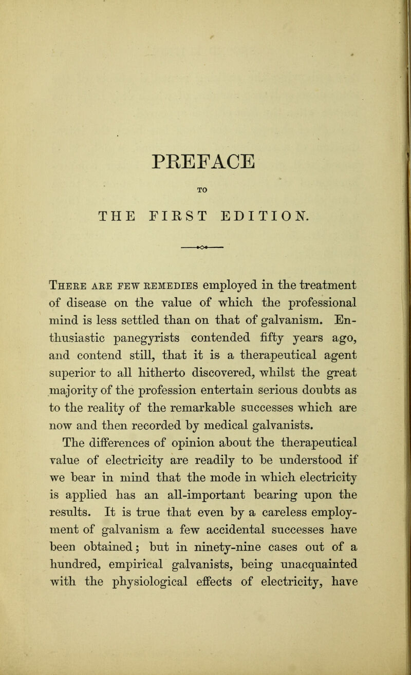 THE TO FIRST EDITIOK There are few remedies employed in the treatment of disease on the value of whicli the professional mind is less settled than on that of galvanism. En- thusiastic panegyrists contended fifty years ago, and contend still, that it is a therapeutical agent superior to all hitherto discovered, whilst the great majority of the profession entertain serious doubts as to the reality of the remarkable successes which are now and then recorded by medical galvanists. The differences of opinion about the therapeutical value of electricity are readily to be understood if we bear in mind that the mode in which electricity is applied has an all-important bearing upon the results. It is true that even by a careless employ- ment of galvanism a few accidental successes have been obtained; but in ninety-nine cases out of a hundred, empirical galvanists, being unacquainted with the physiological effects of electricity, have