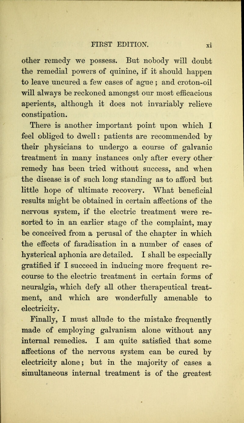 other remedy we possess. But nobody will doubt tlie remedial powers of quinine, if it should happen to leave uncured a few cases of ague ; and croton-oil will always be reckoned amongst our most efficacious aperients, although it does not invariably relieve constipation. There is another important point upon which I feel obliged to dwell: patients are recommended by their physicians to undergo a course of galvanic treatment in many instances only after every other remedy has been tried without success, and when the disease is of such long standing as to afford but little hope of ultimate recovery. What beneficial results might be obtained in certain affections of the nervous system, if the electric treatment were re- sorted to in an earlier stage of the complaint, may be conceived from a perusal of the chapter in which the effects of faradisation in a number of cases of hysterical aphonia are detailed. I shall be especially gratified if I succeed in inducing more frequent re- course to the electric treatment in certain forms of neuralgia, which defy all other therapeutical treat- ment, and which are wonderfully amenable to electricity. Finally, I must allude to the mistake frequently made of employing galvanism alone without any internal remedies. I am quite satisfied that some affections of the nervous system can be cured by electricity alone; but in the majority of cases a simultaneous internal treatment is of the greatest