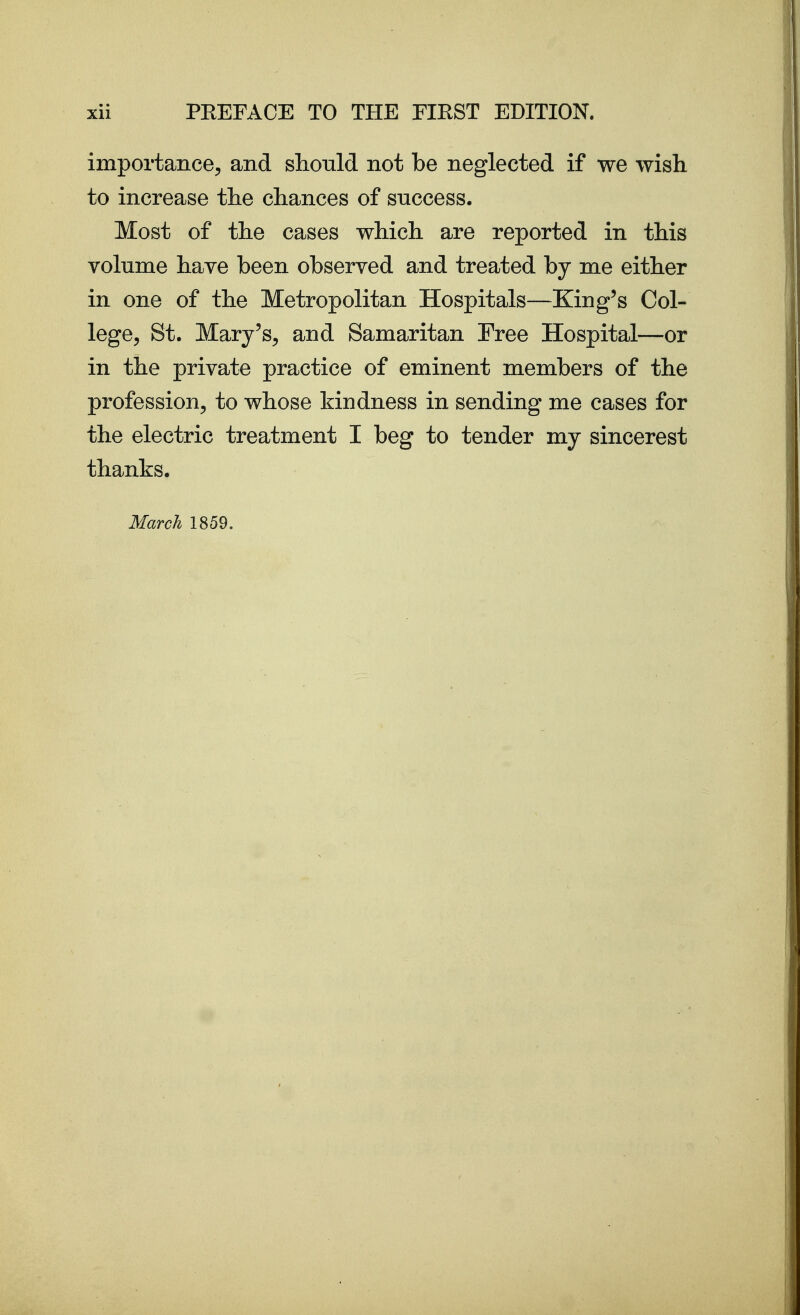 importance^ and should not be neglected if we wish to increase the chances of success. Most of the cases which are reported in this volume have been observed and treated by me either in one of the Metropolitan Hospitals—King's Col- lege^ St. Mary's, and Samaritan Free Hospital—or in the private practice of eminent members of the profession, to whose kindness in sending me cases for the electric treatment I beg to tender my sincerest thanks. March 1859.