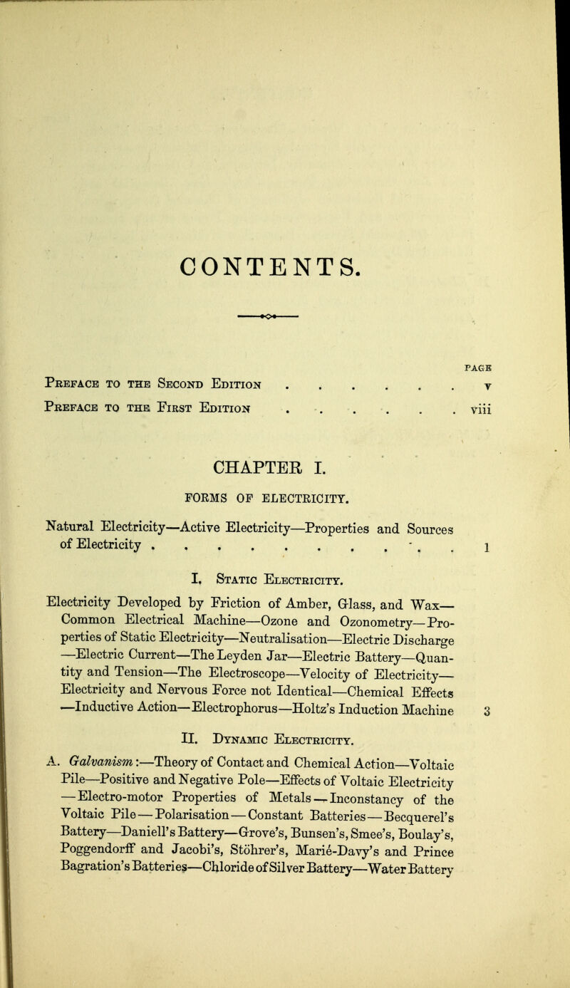 CONTENTS. PAGE Preface to the Second Edition y Preface to the Pirst Edition . . . . . . viii CHAPTER 1. FORMS OF ELECTEICITY. Natural Electricity—Active Electricity—^Properties and Sources of Electricity - , , i I. Static Electricity. Electricity Developed by Friction of Amber, G-lass, and Wax— Common Electrical Machine—Ozone and Ozonometry—Pro- perties of Static Electricity—Neutralisation—Electric Discharge —Electric Current—The Leyden Jar—Electric Battery—Quan- tity and Tension—The Electroscope—Velocity of Electricity- Electricity and Nervous Force not Identical—Chemical Ejffects —Inductive Action— Electrophorus—Holtz's Induction Machine 3 II. Dynamic Electricity. A. Galvanism:—Theory of Contact and Chemical Action—Voltaic Pile—Positive and Negative Pole—Effects of Voltaic Electricity —Electro-motor Properties of Metals — Inconstancy of the Voltaic Pile — Polarisation—Constant Batteries—Becquerel's Battery—Daniell's Battery—G-rove's, Bunsen's, Smee's, Boulay's, PoggendorfF and Jacobi's, Stohrer's, Marie-Davy's and Prince Bagration's Batteries—Chloride of Silver Battery—Water Battery