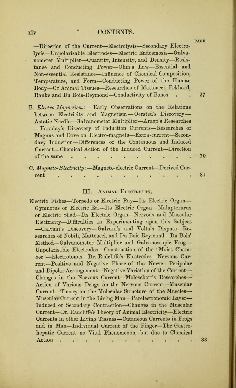 —Direction of tlie Current—Electrolysis—Secondary Electro- lysis—Unpolarisable Electrodes—Electric Endosmosis—G-alva- nometer Multiplier—Quantity, Intensity, and Density—Eesis- tance and Conducting Power—Ohm's Law—Essential and Non-essential Eesistance—Influence of Chemical Composition, Temperature, and Form—Conducting Power of the Human ]3ody—Of Animal Tissues—Eesearches of Matteucci, Eckhard, Eanke and Du Bois-Keymond—Conductivity of Bones . . 27 B. Electro-Magnetism:—Early Observations on the Eelations between Electricity aud Magnetism—Oersted's Discovery— Astatic Needle—G-alvanometer Multiplier—Arago's Eesearches —Earaday's Discovery of Induction Currents—Eesearches of Magnus and Dove on Electro-magnets—Extra-current—Secon- dary Induction—Differences of the Continuous and Induced Current—Chemical Action of the Induced Current—Direction of the same 70 C. Magneto-Electricity:—Magneto-electric Current—Derived Cur- rent . 81 III. Animal Electricity. Electric Pishes—Torpedo or Electric Eay—Its Electric Organ— G-ymnotns or Electric Eel—Its Electric Organ—Malapterurus or Electric Shad—Its Electric Organ—Nervous and Muscu]ar Electricity—Difficulties in Experimenting upon this Subject —Galvaui's Discovery—Galvani's and Volta's Dispute—Ee- searches of Nobili, Matteucci, and Du Bois-Eeymond—Du Bois* Method—Galvanometer Multiplier and Galvanoscopic Frog— Unpolarisable Electrodes—Construction of the ' Moist Cham- ber'—Electrotonus—Dr. Eadcliffe's Electrodes—Nervous Cur- rent—Positive and Negative Phase of the Nerve—Peripolar and Dipolar Arrangement—Negative Variation of the Current— Changes in the Nervous Current—Moleschott's Eesearches— Action of Various Drugs on the Nervous Current—Muscular Current—Theory on the Molecular Structure of the Muscles— Muscular Current in the Living Man—Parelectronomic Layer— Induced or Secondary Contraction—Changes in the Muscular Current—Dr. Eadcliffe's Theory of Animal Electricity—Electric Currents in other Living Tissues—Cutaneous Currents in Frogs and in Man—Individual Current of the Finger—The Gastro- hepatic Current no Vital Phenomenon, but due to Chemical Action 83