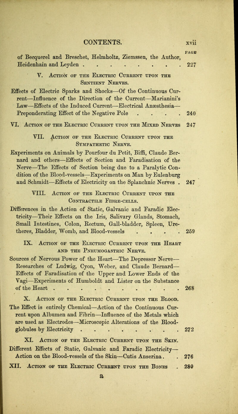 of Becquerel and Breschet, Helmholtz, Ziemssen, tlie Author, Heidenhain and Leyden . . . . . . . .227 V. Action of the Electric Current upon the Sentient Nerves, Effects of Electric Sparks and Shocks—Of the Continuous Cur- rent—Influence of the Direction of the Current—Marianini's Law—^Effects of the Induced Current—Electrical Anaesthesia— Preponderating Effect of the Negative Pole .... 240 VI. Action of the Electric Current upon the Mixed Nerves 247 VII. Action of the Electric Current upon the Sympathetic Nerve. Experiments on Animals by Pourfour du Petit, Biffi, Claude Ber- nard and others—Effects of Section and Faradisation of the Nerve—The Effects of Section being due to a Paralytic Con- dition of the Blood-vessels—Experiments on Man by Eulenburg and Schmidt—Effects of Electricity on the Splanchnic Nerves . 247 VIII, Action of the Electric Current upon the Contractile Fibre-cells. Differences in the Action of Static, Gralvanic and Faradic Elec- tricity—Their Effects on the Iris, Salivary Grlands, Stomach, Small Intestines, Colon, Kectum, G-all-bladder, Spleen, Ure- theres, Bladder, Womb, and Blood-vessels , , . . 259 IX. Action of the Electric Current upon the Heart ANB THE PnEUMOGASTRIC NeRVE. Sources of Nervous Power of the Heart—The Depressor Nerve— Eesearches of Ludwig, Cyon, Weber, and Claude Bernard— Effects of Faradisation of the Upper and Lower Ends of the Vagi—Experiments of Humboldt and Lister on the Substance of the Heart . . . 268 X. Action of the Electric Current upon the Blood. The Effect is entirely Chemical—Action of the Continuous Cur- rent upon Albumen and Fibrin—Influence of the Metals which are used as Electrodes—Microscopic Alterations of the Blood- globules by Electricity 272 XI. Action of the Electric Current upon the Skin. Different Effects of Static, G-alvanic and Faradic Electricity— Action on the Blood-vessels of the Skin—Cutis Anserina. .276 XII. Action of the Electric Current upon the Bones , 2S0 a