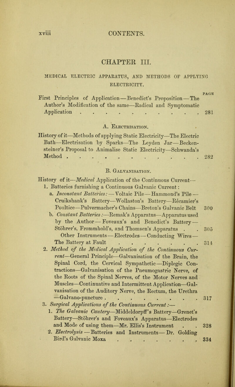 CHAPTER III. MKDICAL ELECTRIC APPARATUS, AND METHODS OF APPLYING ELECTRICITY. PAGE First Principles of Application—Benedict's Proposition — The Author's Modification of the same—Radical and Symptomatic Application . .281 A. Electrisation. History of it—Methods of applying Static Electricity—The Electric Bath—Electrisation by Sparks—The Leyden Jar—Becken- steiner's Proposal to Animalise Static Electricity—Schwanda's Method 282 B. GrALYANISATIOlS. History of it—Medical Application of the Continuous Current— 1. Batteries furnishing a Continuous Galvanic Current: a. Inconstant Batteries: — Voltaic Pile—Hammond's Pile — Cruikshank's Battery—Wollaston's Battery—Recamier's Poultice—Pulvermacher's Chains—Breton's Gralvanic Belt 300 b. Constant Batteries:—Eemak's Apparatus—Apparatus used by the Author — Foveaux's and Benedict's Battery — Stohrer's, Erommhold's, and Thomsen's Apparatus . . 305 Other Instruments—Electrodes—Conducting Wires — The Battery at Fault 311 2. Method of the Medical Application of the Continuous Cur- rent—General Principle—Galvanisation of the Brain, the Spinal Cord, the Cervical Sympathetic—Diplegic Con- tractions—Galvanisation of the Pneumogastric Nerve, of the Roots of the Spinal Nerves, of the Motor Nerves and Muscles—Continuative and Intermittent Application—Gal- vanisation of the Auditory Nerve, the Rectum, the Urethra —Galvano-puncture 317 3. Surgical Applications of the Continuous Current:— 1. The Galvanic Cautery—MiddeldorpfF's Battery—Grenet's Battery—Stohrer's and Foveaux's Apparatus—Electrodes and Mode of using them—Mr. Ellis's Instrument . . 328 2. Electrolysis—Batteries and Instruments—Dr. Golding Bird's Galvanic Moxa 334