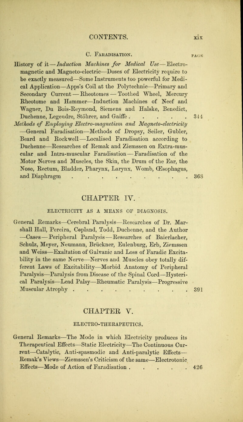 C. Faradisation. fack History of it — Induction Machines for Medical Use — Electro- magnetic and Magneto-electric—Doses of Electricity require to be exactly measured—Some Instruments too powerful for Medi- cal Application—Apps's Coil at the Polytechnic—Primary and Secondary Current — Rheotomes — Toothed Wheel, Mercury E-heotome and Hammer—Induction Machines of Neef and Wagner, Du Bois-Eeymond, Siemens and Halske, Benedict, Duchenne, Legendre, Stohrer, and G-aifFe . . . . .34-1 Methods of Employing Electro-magnetism and Magneto-electricity —General Faradisation—Methods of Dropsy, Seller, Gubler, Beard and Eockwell—Localised Faradisation according to Duchenne—Eesearches of Eemak and Ziemssen on Extra-mus- cular and Intra-muscular Faradisation — Faradisation of the Motor Nerves and Muscles, the Skin, the Drum of the Ear, the Nose, Rectum, Bladder, Pharynx, Larynx, Womb, CEsophagus, and Diaphragm . ........ 368 CHAPTER IV. ELECTRICITY AS A MEANS OF DIAGNOSIS. General Remarks—Cerebral Paralysis—Eesearches of Dr. Mar- shall Hall, Pereira, Copland, Todd, Duchenne, and the Author —Cases—Peripheral Paralysis — Eesearches of Baierlacher, Schulz, Meyer, Neumann, Brdckner, Eulenburg, Erb, Ziemssen and Weiss—Exaltation of Galvanic and Loss of Faradic Excita- bility in the same Nerve—Nerves and Muscles obey totally dif- ferent Laws of Excitability—Morbid Anatomy of Peripheral Paralysis—Paralysis from Disease of the Spinal Cord—Hysteri- cal Paralysis—Lead Palsy—Eheumatic Paralysis—Progressive Muscular Atrophy . . . . . . . . .391 CHAPTER V. ELECTEO-THERAPEUTICS. General Eemarks—The Mode in which Electricity produces its Therapeutical Effects—Static Electricity—The Continuous Cur- rent—Catalytic, Anti-spasmodic and Anti-paralytic Effects— Eemak's Views—Ziemssen's Criticism of the same—Electrotonic Effects—Mode of Action of Faradisation 426