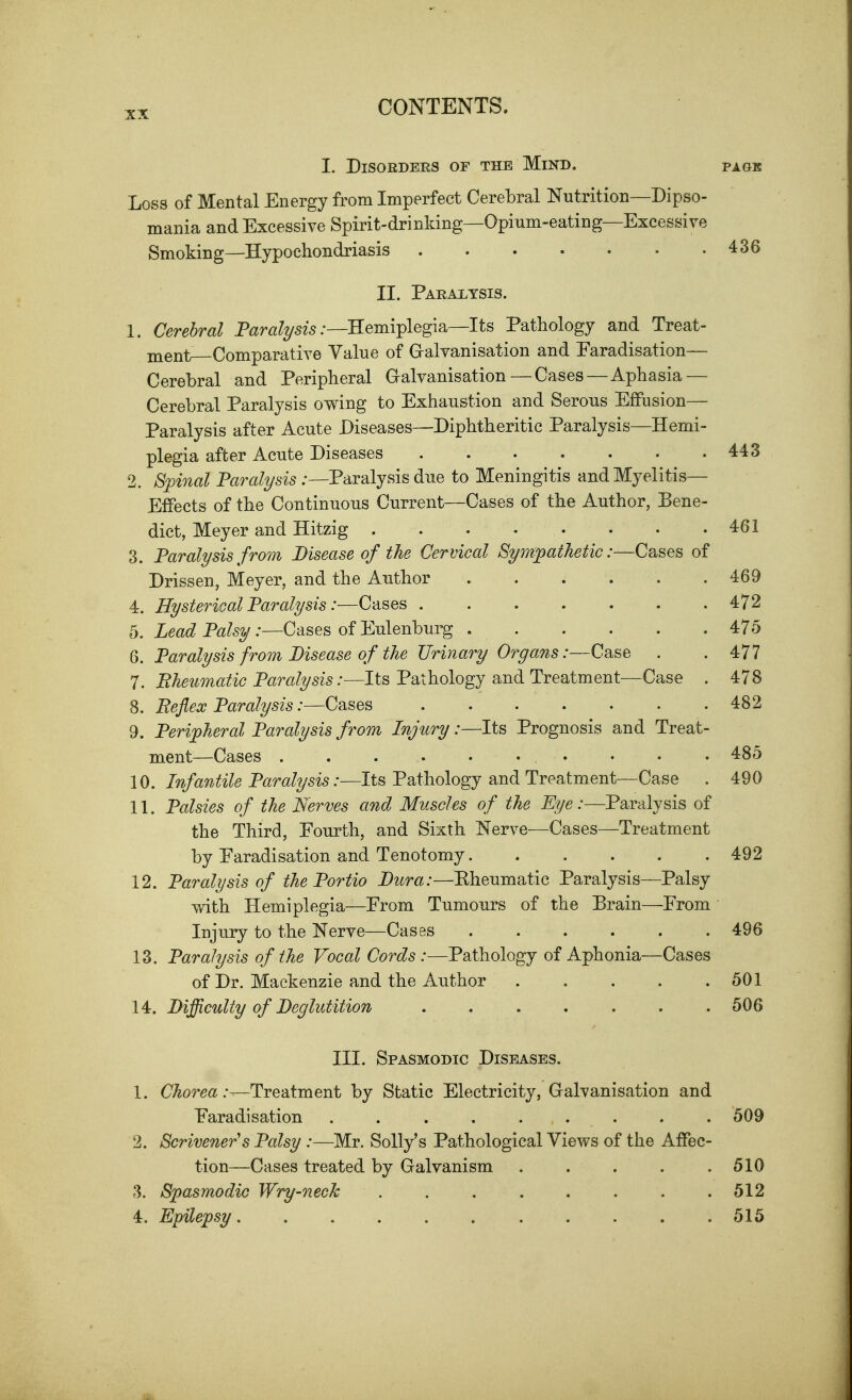 I. Disorders of the Mind, page Loss of Mental Energy from Imperfect Cerebral Nutrition—Dipso- mania and Excessive Spirit-drinking—Opium-eating—Excessive Smoking—Hypochondriasis 436 II. Paralysis. 1. Cerebral P<2r«Z^5i5 .•—Hemiplegia—Its Pathology and Treat- Hient—Comparative Value of Gralvanisation and Earadisation— Cerebral and Peripheral Gralvanisation—Cases—Aphasia — Cerebral Paralysis owing to Exhaustion and Serous Effusion— Paralysis after Acute Diseases—Diphtheritic Paralysis—Hemi- plegia after Acute Diseases 443 2. Sfinal Faralysis ;—Paralysis due to Meningitis and Myelitis- Effects of the Continuous Current—Cases of the Author, Bene- dict, Meyer and Hitzig 461 3. Paralysis fror)i Disease of the Cervical Sympathetic:—Cases of Drissen, Meyer, and the Author . . . . . .469 4. Hysterioal Paralysis:—Cases 472 5. Lead Palsy :—Cases of Eulenburg 475 6. Paralysis from Disease of the Urinary Organs:—Case . . 477 7. Bheumatic Paralysis:—Its Pathology and Treatment—Case . 478 8. Reflex Paralysis:—Cases 482 9. Peripheral Paralysis from Injury:—Its Prognosis and Treat- ment—Cases . . . . . • . • • . 485 10. Infantile Paralysis:—Its Pathology and Treatment—Case . 490 11. Palsies of the Nerves and Muscles of the Eye:—Paralysis of the Third, Fourth, and Sixth Nerve—Cases—Treatment by Earadisation and Tenotomy 492 12. Paralysis of the Portio J^wa.*—Kheumatic Paralysis—Palsy with Hemiplegia—From Tumours of the Brain—From Injury to the Nerve—Cases 496 13. Paralysis of the Vocal Cords :—Pathology of Aphonia—Cases of Dr. Mackenzie and the Author 501 I ^. Difficulty of Beglutition 506 III. Spasmodic Diseases. 1. C^or^Q^ .-—Treatment by Static Electricity, Galvanisation and Faradisation . 509 2. Scrivener s Palsy :—Mr. Solly's Pathological Views of the Affec- tion—Cases treated by Galvanism . . . . .510 3. Spasmodic Wry-neck 512 4. Epilepsy 515