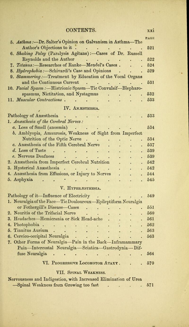 PAGE 5. Asthma:—Dr. Salter's Opinion on Galvanism in Asthma—The Author's Objections to it .521 6. Shaking Palsy (Paralysis Agitans):—Cases of Dr. Kussell Eeynolds and the Author , . . . . .622 7. Tetanus:—Researches of Kanke—Mendel's Cases . . . 524 8. Hydrophobia:—Schivardi's Case and Opinions . . . 529 9. Stammering:—Treatment by Education of the Vocal Organs and the Continuous Current . . . . . .531 10. Facial Spasm:—Histrionic Spasm—Tic Convulsif—Blepharo- spasmus, Nictitation, and Nystagmus . . . .532 11. Micscular Contractions . . . . . . . .533 IV. Anjesthesia. Pathology of Anaesthesia 533 1. AncBsthesia of the Cerebral Nerves: a. Loss of Smell (anosmia) ...... 534 b. Amblyopia^ Amaurosis, Weakness of Sight from Imperfect Nutrition of the Optic Nerve ...... 534 c. Anaesthesia of the Fifth Cerebral Nerve . . . .537 d. Loss of Taste 539 e. Nervous Deafness . . . . . . . .539 2. Anaesthesia from Imperfect Cerebral Nutrition . . . 542 3. Hysterical Anaesthesia ........ 542 4. Anaesthesia from Effusions, or Injury to Nerves . . . 544 5. Asphyxia 545 V. Hyperesthesia. Pathology of it^—Influence of Electricity . . . . .549 1. Neuralgia of the Pace—Tic Douloureux—^Epileptiform Neuralgia or Pothergill's Disease—Cases . . . . . .551 2. Neuritis of the Trifacial Nerve 560 3. Headaches—Hemicrania or Sick Head-ache .... 561 4. Photophobia 562 5. Tinnitus Aurium ......... 563 6. Cervico-occipital Neuralgia ....... 563 7. Other Forms of Neuralgia—Pain in the Back—Inframammary Pain—Intercostal Neuralgia—Sciatica—Gastrodynia—Dif- fuse Neuralgia . . . . . . . . . 564 VI. Progressive Locomotor Ataxy . . . 570 VII. Spinal Weakness. Nervousness and Indigestion, with Increased Elimination of Urea —Spinal Weakness from Grrowing too fast . . . .571