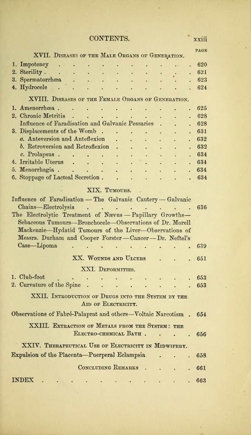 PAGE XVII. Diseases of the Male Organs of Gteneration. 1. Impotency 620 2. Sterility 621 3. Spermatorrhoea ......... 623 4. Hydrocele 624 XVIII. Diseases of the Female Organs of Generation. 1. Amenorrhcea .......... 625 2. Chronic Metritis . .628 Influence of Faradisation and Gralvanic Pessaries . . . 628 3. Displacements of the Womb . . . . . . .631 a. Anteversion and Anteflexion ...... 632 h. Eetroversion and Ketroflexion . . . . . .632 c. Prolapsus .......... 634 4. Irritable Uterus . . .634 5. Menorrhagia .......... 634 6. Stoppage of Lacteal Secretion 634 XIX. Tumours. Influence of Faradisation — The Gralvanic Cautery—^ Galvanic Chains—Electrolysis 636 The Electrolytic Treatment of Nsevus — Papillary Growths— Sebaceous Tumours—Bronchocele—Observations of Dr. Morell Mackenzie—Hydatid Tumours of the Liver—Observations of Messrs. Durham and Cooper Forster — Cancer — Dr. Neftel's Case—Lipoma 639 XX. Wounds and Ulcers . . .651 XXL Deformities. 1. Club-foot 653 2. Curvature of the Spine 653 XXII. Introduction of Drugs into the System by the Aid of Electricity. Observations of Fabre-Palaprat and others—Voltaic Narcotism . 654 XXIII. Extraction of Metals from the System : the Electro-chemical Bath . . . .656 XXIV. Therapeutical Use of Electricity in Midwifery. Expulsion of the Placenta—^Puerperal Eclampsia . . .658 Concluding Eemarks . . . .661 INDEX 663