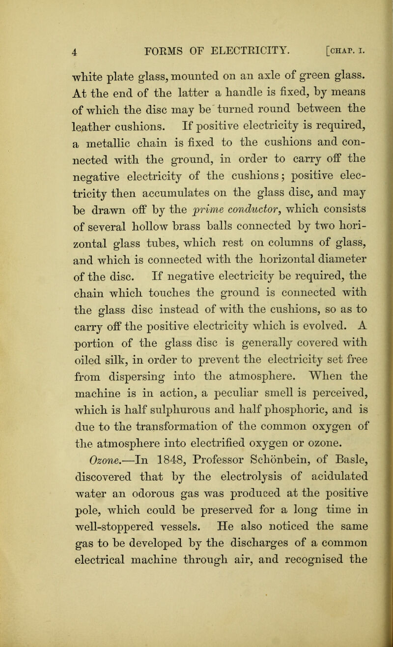 wMte plate glass, mounted on an axle of green glass. At the end of tlie latter a handle is fixed, by means of whicli the disc may be turned round between the leather cushions. If positive electricity is required, a metallic chain is fixed to the cushions and con- nected with the ground, in order to carry off the negative electricity of the cushions; positive elec- tricity then accumulates on the glass disc, and may be drawn off by the prime conductor, which consists of several hollow brass balls connected by two hori- zontal glass tubes, which rest on columns of glass, and which is connected with the horizontal diameter of the disc. If negative electricity be required, the chain which touches the ground is connected with the glass disc instead of with the cushions, so as to carry off the positive electricity which is evolved. A portion of the glass disc is generally covered with oiled silk, in order to prevent the electricity set free from dispersing into the atmosphere. When the machine is in action, a peculiar smell is perceived, which is half sulphurous and half phosphoric, and is due to the transformation of the common oxygen of the atmosphere into electrified oxygen or ozone. Ozone.—In 1848, Professor Schonbein, of Basle, discovered that by the electrolysis of acidulated water an odorous gas was produced at the positive pole, which could be preserved for a long time in well-stoppered vessels. He also noticed the same gas to be developed by the discharges of a common electrical machine through air, and recognised the