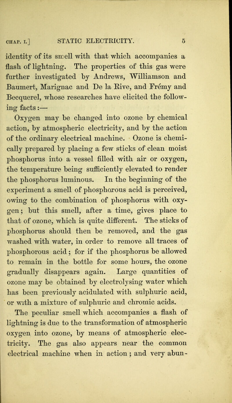 identity of its smell with that which accompanies a flash of lightning. The properties of this gas were further inyestigated by Andrews^ Williamson and Banmert, Marignac and De la Eive^ and Fremy and Becqnerel, whose researches have elicited the follow- ing facts:— Oxygen may be changed into ozone by chemical action, by atmospheric electricity, and by the action of the ordinary electrical machine. Ozone is chemi- cally prepared by placing a few sticks of clean moist phosphorus into a vessel filled with air or oxygen, the temperature being sufficiently elevated to render the phosphorus luminous. In the beginning of the experiment a smell of phosphorous acid is perceived, owing to the combination of phosphorus with oxy- gen; but this smell, after a time, gives place to that of ozone, which is quite different. The sticks of phosphorus should then be removed, and the gas washed with water, in order to remove all traces of phosphorous acid; for if the phosphorus be allowed to remain in the bottle for some hours, the ozone gradually disappears again. Large quantities of ozone may be obtained by electrolysing water which has been previously acidulated with sulphuric acid, or with a mixture of sulphuric and chromic acids. The peculiar smell which accompanies a flash of lightning is due to the transformation of atmospheric oxygen into ozone, by means of atmospheric elec- tricity. The gas also appears near the common electrical machine when in action; and very abun-