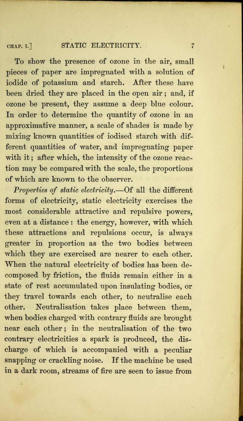 To show the presence of ozone in the air, small pieces of paper are impregnated with a solution of iodide of potassium and starch. After these have been dried they are placed in the open air; and, if ozone be present, they assume a deep blue colour. In order to determine the quantity of ozone in an approximative manner, a scale of shades is made by mixing known quantities of iodised starch with dif- ferent quantities of water, and impregnating paper with it; after which, the intensity of the ozone reac- tion may be compared with the scale, the proportions of which are known to the observer. Fro]perties of static electricity.—Of all the different forms of electricity, static electricity exercises the most considerable attractive and repulsive powers, even at a distance : the energy, however, with which these attractions and repulsions occur, is always greater in proportion as the two bodies between Avhich they are exercised are nearer to each other. When the natural electricity of bodies has been de- composed by friction, the fluids remain either in a state of rest accumulated upon insulating bodies, or they travel towards each other, to neutralise each other. Neutralisation takes place between them, when bodies charged with contrary fluids are brought near each other; in the neutralisation of the two contrary electricities a spark is produced, the dis- charge of which is accompanied with a peculiar snapping or crackling noise. If the machine be used in a dark room, streams of fire are seen to issue from