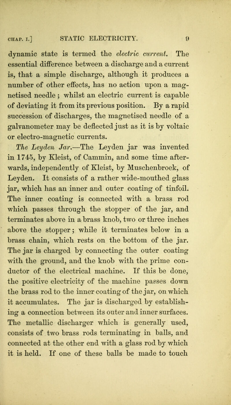 dynamic state is termed the electric current. The essential difference between a discharge and a current is, that a simple discharge, although it produces a number of other effects, has no action upon a mag- netised needle ; whilst an electric current is capable of deviating it from its previous position. By a rapid succession of discharges, the magnetised needle of a galvanometer may be deflected just as it is by voltaic or electro-magnetic currents. The Leyden Jar.—The Leyden jar was invented in 1745, by Kleist, of Cammin, and some time after- wards, independently of Kleist, by Muschenbroek, of Leyden. It consists of a rather wide-mouthed glass jar, which has an inner and outer coating of tinfoil. The inner coating is connected with a brass rod which passes through the stopper of the jar, and terminates above in a brass knob, two or three inches above the stopper; while it terminates below in a brass chain, which rests on the bottom of the jar. The jar is charged by connecting the outer coating with the ground, and the knob with the prime con- ductor of the electrical machine. If this be done, the positive electricity of the machine passes down the brass rod to the inner coating of the jar, on which it accumulates. The jar is discharged by establish- ing a connection between its outer and inner surfaces. The metallic discharger which is generally used, consists of two brass rods terminating in balls, and connected at the other end with a glass rod by which it is held. If one of these balls be made to touch