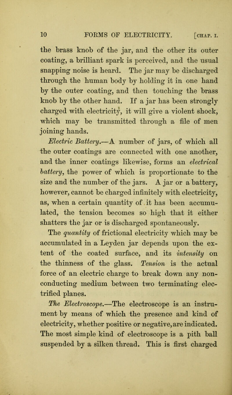 the brass knob of the jar, and the other its outer coating, a brilliant spark is perceived, and the usual snapping noise is heard. The jar may be discharged through the human body by holding it in one hand by the outer coating, and then touching the brass knob by the other hand. If a jar has been strongly charged with electricity, it will give a violent shock, which maj^ be transmitted through a file of men joining hands. Electric Battery.—A number of jars, of which all the outer coatings are connected with one another, and the inner coatings likewise, forms an electrical battery^ the power of which is proportionate to the size and the number of the jars. A jar or a battery, however, cannot be charged infinitely with electricity, as, when a certain quantity of it has been accumu- lated, the tension becomes so high that it either shatters the jar or is discharged spontaneously. The quantity of frictional electricity which may be accumulated in a Ley den jar depends upon the ex- tent of the coated surface, and its intensity on the thinness of the glass. Tension is the actual force of an electric charge to break down any non- conducting medium between two terminating elec- trified planes. The Electroscope.—The electroscope is an instru- ment by means of which the presence and kind of electricity, whether positive or negative, are indicated. The most simple kind of electroscope is a pith ball suspended by a silken thread. This is first charged