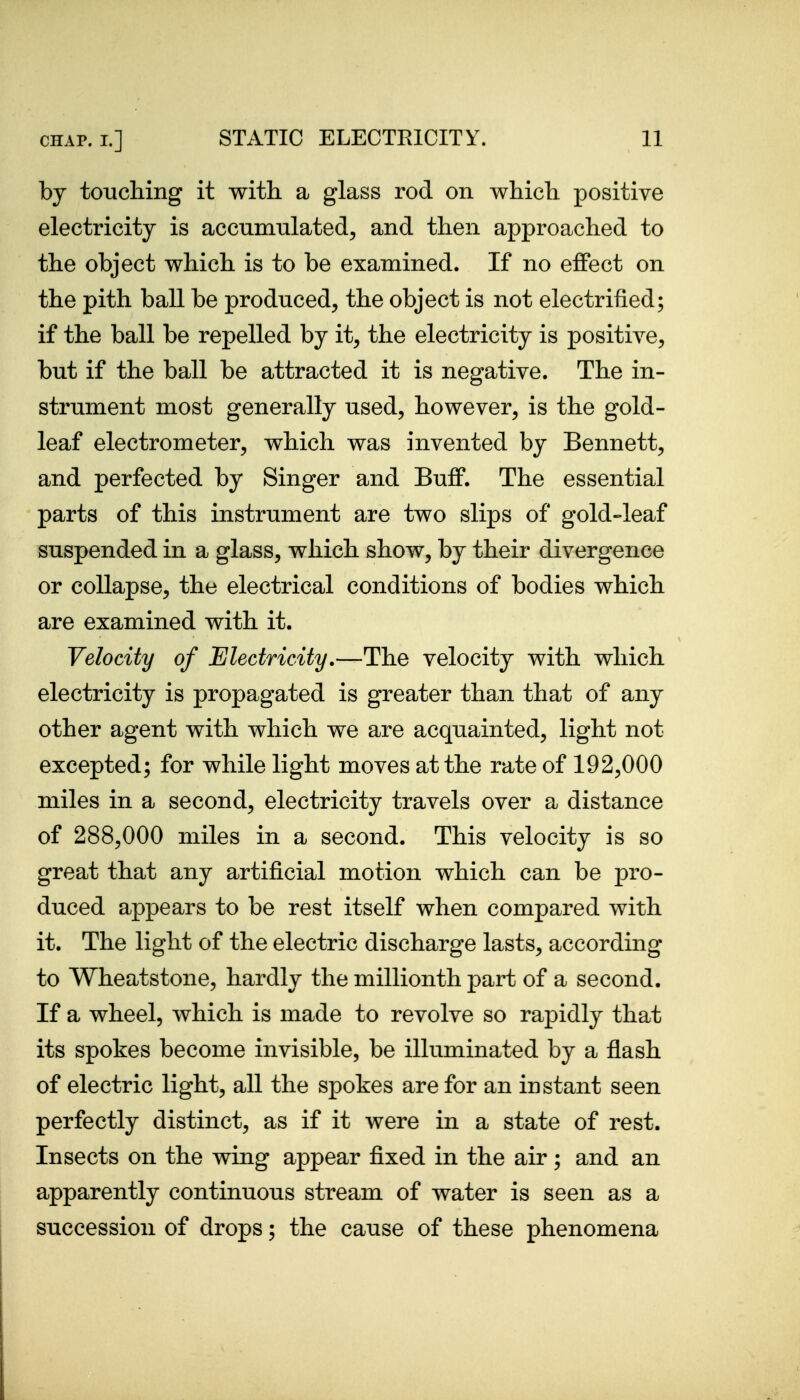 by touching it with a glass rod on which positive electricity is accumulated, and then approached to the object which is to be examined. If no eflfect on the pith ball be produced, the object is not electrified; if the ball be repelled by it, the electricity is positive, but if the ball be attracted it is negative. The in- strument most generally used, however, is the gold- leaf electrometer, which was invented by Bennett, and perfected by Singer and Buff. The essential parts of this instrument are two slips of gold-leaf suspended in a glass, which show, by their divergence or collapse, the electrical conditions of bodies which are examined with it. Velocity of Electricity.—The velocity with which electricity is propagated is greater than that of any other agent with which we are acquainted, light not excepted; for while light moves at the rate of 192,000 miles in a second, electricity travels over a distance of 288,000 miles in a second. This velocity is so great that any artificial motion which can be pro- duced appears to be rest itself when compared with it. The light of the electric discharge lasts, according to Wheatstone, hardly the millionth part of a second. If a wheel, which is made to revolve so rapidly that its spokes become invisible, be illuminated by a flash of electric light, all the spokes are for an instant seen perfectly distinct, as if it were in a state of rest. Insects on the wing appear fixed in the air; and an apparently continuous stream of water is seen as a succession of drops; the cause of these phenomena