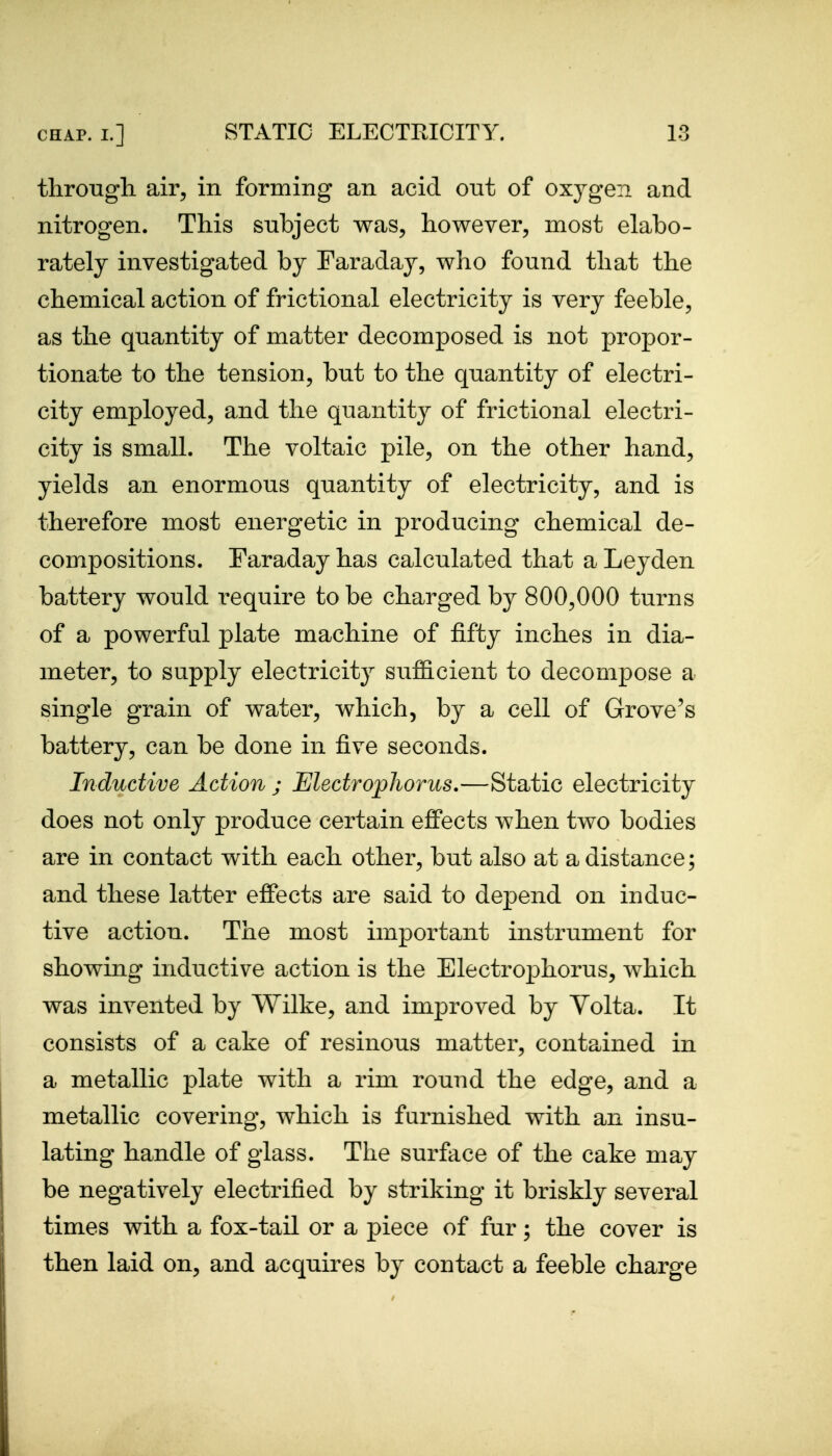 tlirongh air^ in forming an acid out of oxygen and nitrogen. This subject was, however, most elabo- rately investigated by Faraday, who found that the chemical action of frictional electricity is very feeble, as the quantity of matter decomposed is not propor- tionate to the tension, but to the quantity of electri- city employed, and the quantity of frictional electri- city is small. The voltaic pile, on the other hand, yields an enormous quantity of electricity, and is therefore most energetic in producing chemical de- compositions. Faraday has calculated that a Leyden battery would require to be charged by 800,000 turns of a powerful plate machine of fifty inches in dia- meter, to supply electricity suflS.cient to decompose a single grain of water, which, by a cell of Grove's battery, can be done in five seconds. Inductive Action ; Electrophorus.—Static electricity does not only produce certain eflFects when two bodies are in contact with each other, but also at a distance; and these latter effects are said to depend on induc- tive action. The most important instrument for showing inductive action is the Electrophorus, which was invented by Wilke, and improved by Volta. It consists of a cake of resinous matter, contained in a metallic plate with a rim round the edge, and a metallic covering, which is furnished with an insu- lating handle of glass. The surface of the cake may be negatively electrified by striking it briskly several times with a fox-tail or a piece of fur; the cover is then laid on, and acquires by contact a feeble charge