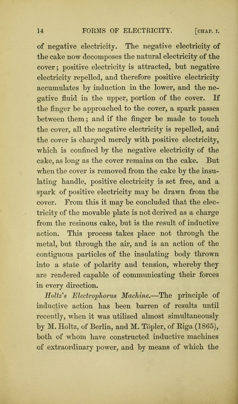 of negative electricity. The neg^diye electricity of the cake now decomposes the natural electricity of the cover; positive electricity is attracted, but negative electricity repelled, and therefore positive electricity accumulates by induction in the lower, and the ne- gative fluid in the upper, portion of the cover. If the finger be approached to the cover, a spark passes between them; and if the finger be made to touch the cover, all the negative electricity is repelled, and the cover is charged merely with positive electricity, which is confined by the negative electricity of the cake, as long as the cover remains on the cake. But when the cover is removed from the cake by the insu- lating handle, positive electricity is set free, and a spark of positive electricity may be drawn from the cover. From this it may be concluded that the elec- tricity of the movable plate is not derived as a charge from the resinous cake, but is the result of inductive action. This process takes place not through the metal, but through the air, and is an action of the contiguous particles of the insulating body thrown into a state of polarity and tension, whereby they are rendered capable of communicating their forces in every direction. Koltz's Electrophorus Machine.—The principle of inductive action has been barren of results until recently, when it was utilised almost simultaneously by M. Holtz, of Berlin, and M. Topler, of Eiga (1865), both of whom have constructed inductive machines of extraordinary power, and by means of which the