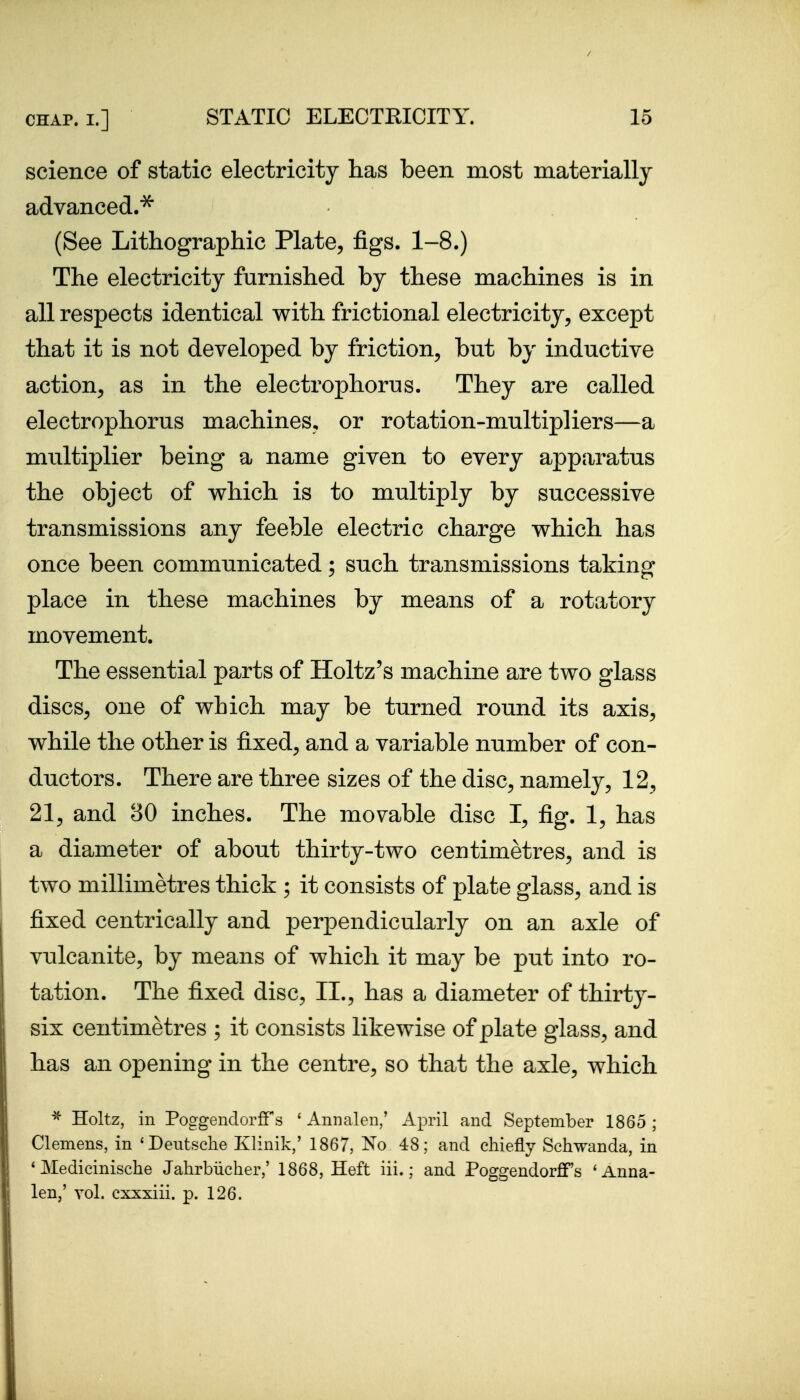 science of static electricity lias been most materially advanced.^ (See Lithographic Plate, figs. 1-8.) The electricity furnished by these machines is in all respects identical with frictional electricity, except that it is not developed by friction, but by inductive action, as in the electrophorus. They are called electrophorus machines, or rotation-multipliers—a multiplier being a name given to every apparatus the object of which is to multiply by successive transmissions any feeble electric charge which has once been communicated; such transmissions taking place in these machines by means of a rotatory movement. The essential parts of Holtz's machine are two glass discs, one of which may be turned round its axis, while the other is fixed, and a variable number of con- ductors. There are three sizes of the disc, namely, 12, 21, and 80 inches. The movable disc I, fig. 1, has a diameter of about thirty-two centimetres, and is two millimetres thick ; it consists of plate glass, and is fixed centrically and perpendicularly on an axle of vulcanite, by means of which it may be put into ro- tation. The fixed disc, II., has a diameter of thirty- six centimetres ; it consists likewise of plate glass, and has an opening in the centre, so that the axle, which ^ Holtz, in PoggenclorflTs ' Annalen/ April and September 1865 ; Clemens, in 'Dentsclie Klinik,' 1867, No 48; and chiefly Schwanda, in * Medicinische Jahrbiicher,' 1868, Heft iii.; and Poggendorflfs 'Anna- len,' vol. cxxxiii. p. 126.