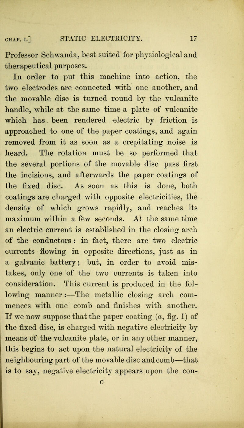 Professor Schwanda, best suited for physiological and therapeutical purposes. In order to put this machine into action, the two electrodes are connected with one another, and the movable disc is turned round by the vulcanite handle, while at the same tim^ a plate of vulcanite which has been rendered electric by friction is approached to one of the paper coatings, and again removed from it as soon as a crepitating noise is heard. The rotation must be so performed that the several portions of the movable disc pass first the incisions, and afterwards the paper coatings of the fixed disc. As soon as this is done, both coatings are charged with opposite electricities, the density of which grows rapidly, and reaches its maximum within a few seconds. At the same time an electric current is established in the closing arch of the conductors : in fact, there are two electric currents flowing in opposite directions, just as in a galvanic battery; but, in order to avoid mis- takes, only one of the two currents is taken into consideration. This current is produced in the fol- lowing manner :—The metallic closing arch com- mences with one comb and finishes with another. If we now suppose that the paper coating (a, fig. 1) of the fixed disc, is charged with negative electricity by means of the vulcanite plate, or in any other manner, this begins to act upon the natural electricity of the neighbouring part of the movable disc and comb—that is to say, negative electricity appears upon the con- c