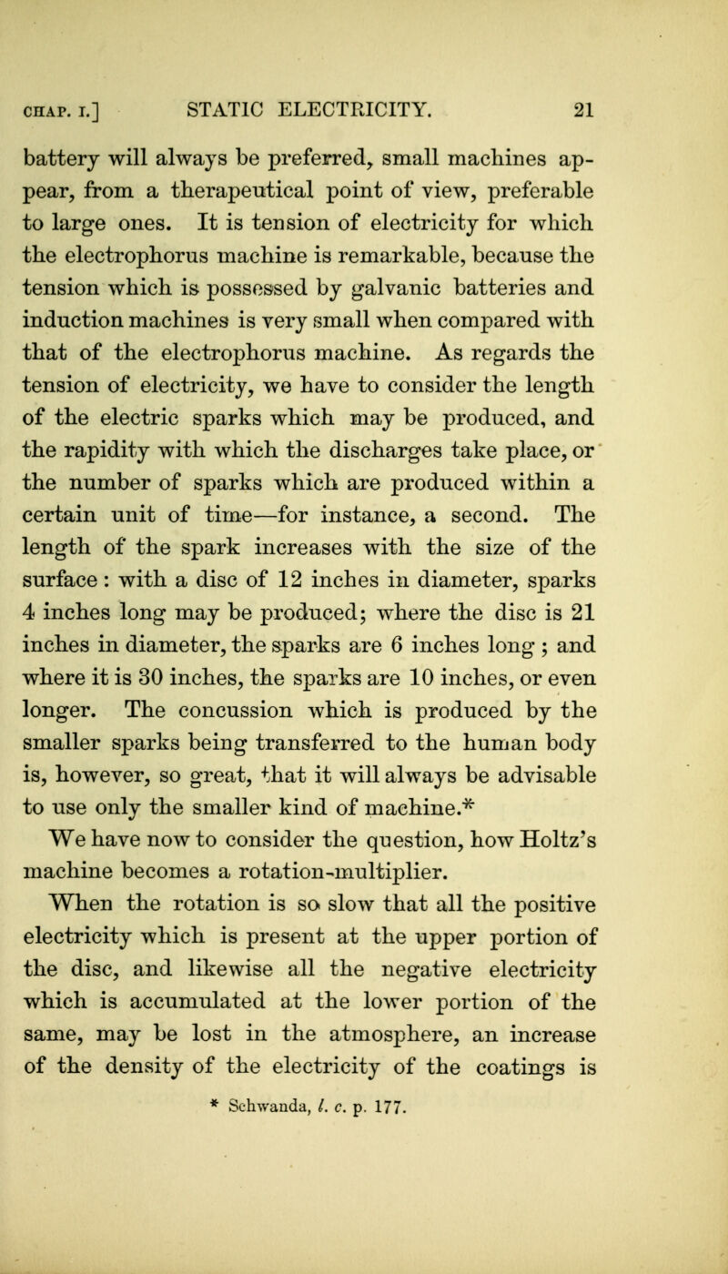 battery will always be preferred^ small machines ap- pear^ from a therapeutical point of view, preferable to large ones. It is tension of electricity for which the electrophorus machine is remarkable, because the tension which is possessed by galvanic batteries and induction machines is very small when compared with that of the electrophorus machine. As regards the tension of electricity, we have to consider the length of the electric sparks which may be produced, and the rapidity with which the discharges take place, or the number of sparks which are produced within a certain unit of time—for instance, a second. The length of the spark increases with the size of the surface: with a disc of 12 inches in diameter, sparks 4 inches long may be produced; where the disc is 21 inches in diameter, the sparks are 6 inches long ; and where it is 30 inches, the sparks are 10 inches, or even longer. The concussion which is produced by the smaller sparks being transferred to the human body is, however, so great, that it will always be advisable to use only the smaller kind of machine.^ We have now to consider the question, how Holtz's machine becomes a rotation-multiplier. When the rotation is so slow that all the positive electricity which is present at the upper portion of the disc, and likewise all the negative electricity which is accumulated at the lower portion of the same, may be lost in the atmosphere, an increase of the density of the electricity of the coatings is * Schwanda, /. c. p. 177.