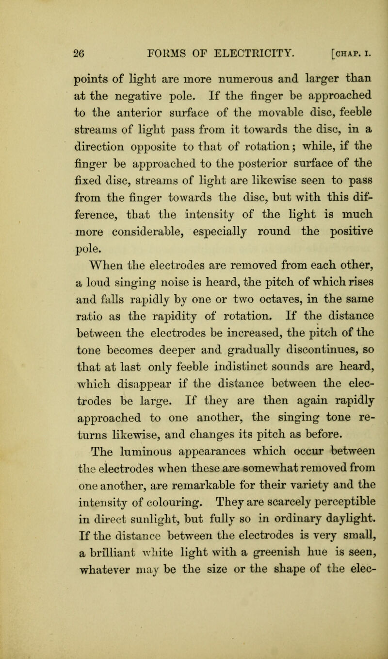 points of liglit are more numerous and larger than at the negative pole. If the finger be approached to the anterior surface of the movable disc, feeble streams of light pass from it towards the disc, in a direction opposite to that of rotation; while, if the finger be approached to the posterior surface of the fixed disc, streams of light are likewise seen to pass from the finger towards the disc, but with this dif- ference, that the intensity of the light is much more considerable, especially round the positive pole. When the electrodes are removed from each other, a loud singing noise is heard, the pitch of which rises and falls rapidly by one or two octaves, in the same ratio as the rapidity of rotation. If the distance between the electrodes be increased, the pitch of the tone becomes deeper and gradually discontinues, so that at last only feeble indistinct sounds are heard, which disappear if the distance between the elec- trodes be large. If they are then again rapidly approached to one another, the singing tone re- turns likewise, and changes its pitch as before. The luminous appearances which occur between the electrodes when these are somewhat removed from one another, are remarkable for their variety and the intensity of colouring. They are scarcely perceptible in direct sunlight, but fully so in ordinary daylight. If the distance between the electrodes is very small, a brilliant white light with a greenish hue is seen, whatever may be the size or the shape of the elec-