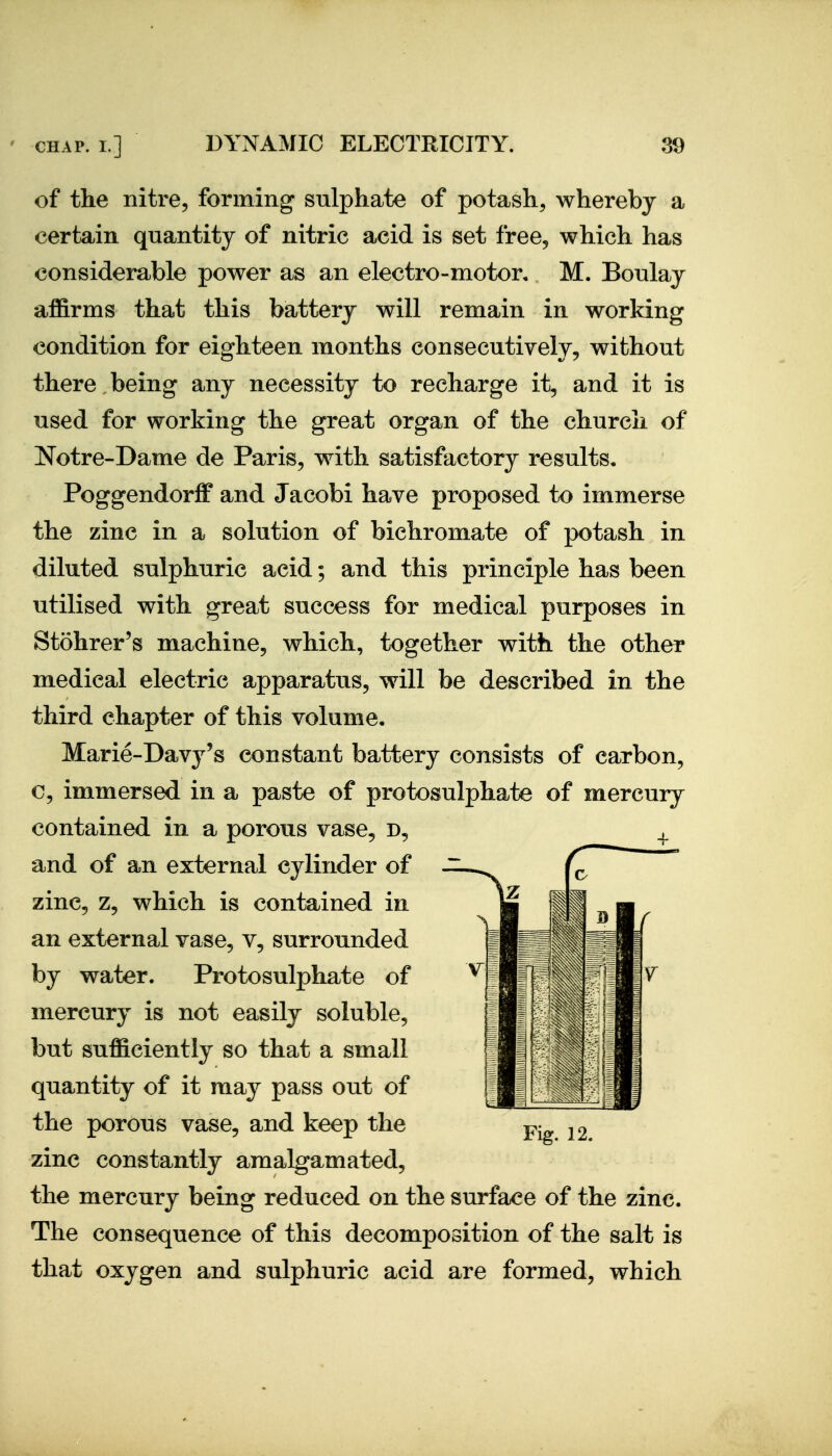 of the nitre, forming sulphate of potash, whereby a certain quantity of nitric acid is set free, which has considerable power as an electro-motor, M. Boulay affirms that this battery will remain in working condition for eighteen months consecutively, without there being any necessity to recharge it, and it is used for working the great organ of the church of Notre-Dame de Paris, with satisfactory results. Poggendoriff and Jacobi have proposed to immerse the zinc in a solution of bichromate of potash in diluted sulphuric acid; and this principle has been utilised with great success for medical purposes in Stohrer's machine, which, together with the other medical electric apparatus, will be described in the third chapter of this volume. Marie-Davj^'s constant battery consists of carbon, c, immersed in a paste of protosulphate of mercury contained in a porous vase, d, and of an external cylinder of zinc, z, which is contained in an external vase, v, surrounded by water. Protosulphate of mercury is not easily soluble, but sufficiently so that a small quantity of it may pass out of the porous vase, and keep the zinc constantly amalgamated, the mercury being reduced on the surface of the zinc. The consequence of this decomposition of the salt is that oxygen and sulphuric acid are formed, which Fig. 12.