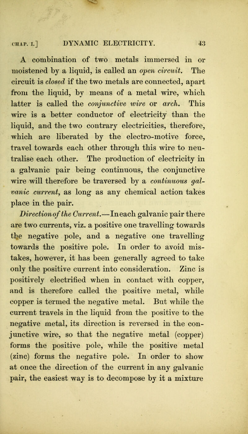 A combination of two metals immersed in or moistened by a liquid, is called an open circuit. The circuit is closed if the two metals are connected, apart from the liquid, by means of a metal wire, which latter is called the conjunctive wire or arch. This wire is a better conductor of electricity than the liquid, and the two contrary electricities, therefore, which are liberated by the electro-motive force, travel towards each other through this wire to neu- tralise each other. The production of electricity in a galvanic pair being continuous, the conjunctive wire will therefore be traversed by a continuous gal- vanic current^ as long as any chemical action takes place in the pair. Direction of the Current.—In each galvanic pair there are two currents, viz. a positive one travelling towards the negative pole, and a negative one travelling towards the positive pole. In order to avoid mis- takes, however, it has been generally agreed to take only the positive current into consideration. Zinc is positively electrified when in contact with copper, and is therefore called the positive metal, while copper is termed the negative metal. But while the current travels in the liquid from the positive to the negative metal, its direction is reversed in the con- junctive wire, so that the negative metal (copper) forms the positive pole, while the positive metal (zinc) forms the negative pole. In order to show at once the direction of the current in any galvanic pair, the easiest way is to decompose by it a mixture