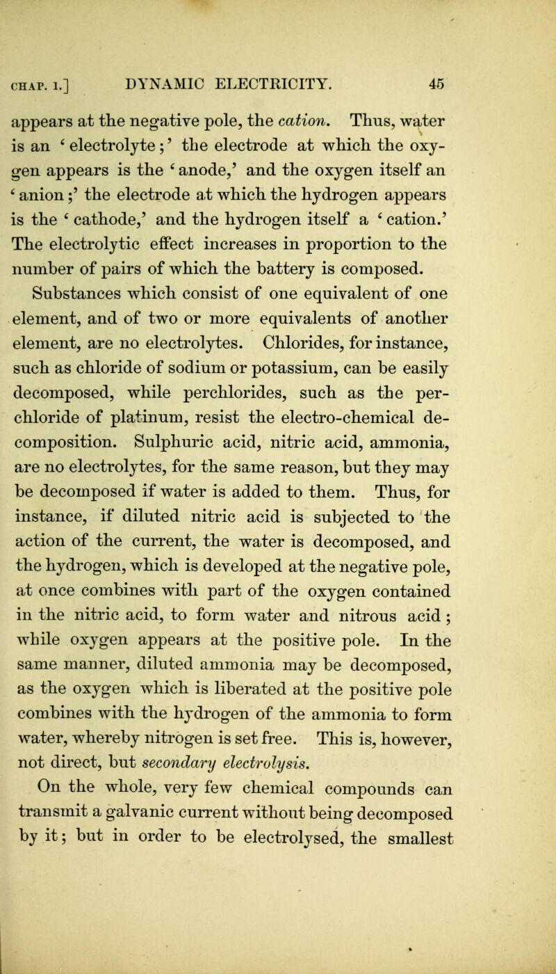 appears at the negative pole, the cation. Thus, water is an ' electrolyte ;' the electrode at which the oxy- gen appears is the ' anode/ and the oxygen itself an ^ anionthe electrode at which the hydrogen appears is the ' cathode/ and the hydrogen itself a ' cation.' The electrolytic effect increases in proportion to the number of pairs of which the battery is composed. Substances which consist of one equivalent of one element, and of two or more equivalents of another element, are no electrolytes. Chlorides, for instance, such as chloride of sodium or potassium, can be easily decomposed, while perchlorides, such as the per- chloride of platinum, resist the electro-chemical de- composition. Sulphuric acid, nitric acid, ammonia, are no electrolytes, for the same reason, but they may be decomposed if water is added to them. Thus, for instance, if diluted nitric acid is subjected to the action of the current, the water is decomposed, and the hydrogen, which is developed at the negative pole, at once combines with part of the oxygen contained in the nitric acid, to form water and nitrous acid ; while oxygen appears at the positive pole. In the same manner, diluted ammonia may be decomposed, as the oxygen which is liberated at the positive pole combines with the hydrogen of the ammonia to form water, whereby nitrogen is set free. This is, however, not direct, but secondary electrolysis. On the whole, very few chemical compounds can transmit a galvanic current without being decomposed by it; but in order to be electrolysed, the smallest