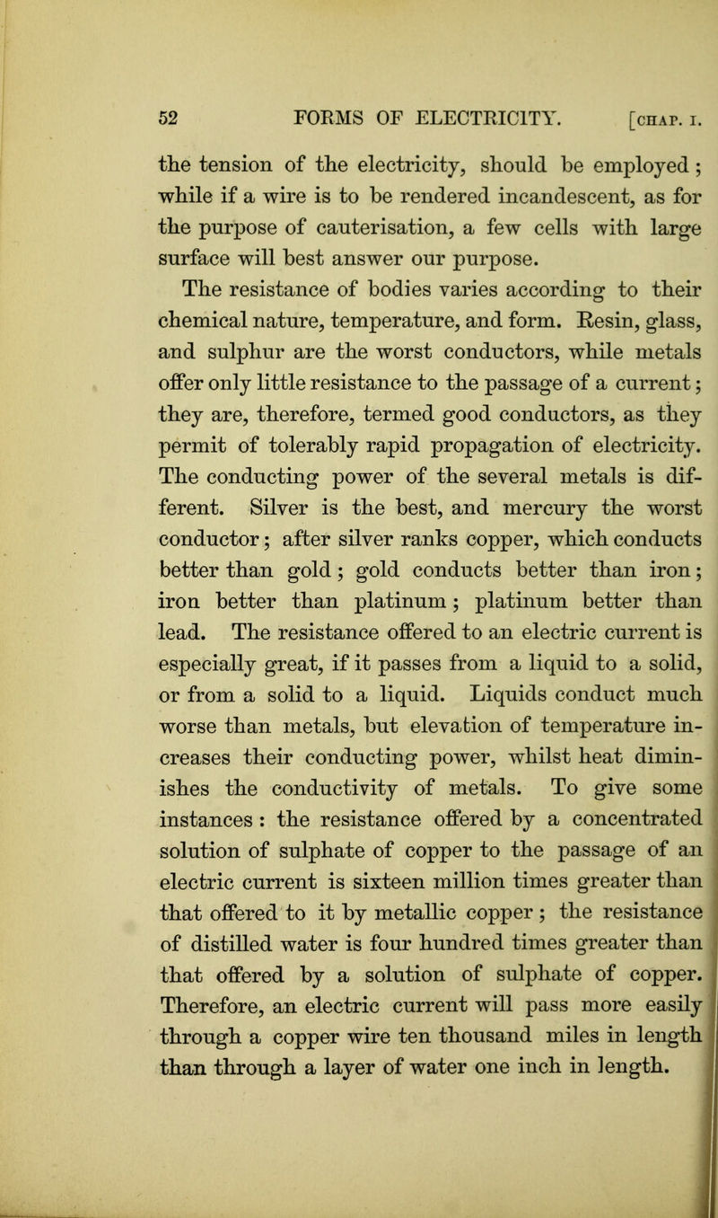 the tension of the electricity, should be employed ; while if a wire is to be rendered incandescent, as for the purpose of cauterisation, a few cells with large surface will best answer our purpose. The resistance of bodies varies according to their chemical nature, temperature, and form. Resin, glass, and sulphur are the worst conductors, while metals offer only little resistance to the passage of a current; they are, therefore, termed good conductors, as they permit of tolerably rapid propagation of electricity. The conducting power of the several metals is dif- ferent. Silver is the best, and mercury the worst conductor; after silver ranks copper, which conducts better than gold; gold conducts better than iron; iron better than platinum; platinum better than lead. The resistance offered to an electric current is especially great, if it passes from a liquid to a solid, or from a solid to a liquid. Liquids conduct much worse than metals, but elevation of temperature in- creases their conducting power, whilst heat dimin- ishes the conductivity of metals. To give some instances : the resistance offered by a concentrated solution of sulphate of copper to the passage of an electric current is sixteen million times greater than that offered to it by metallic copper ; the resistance of distilled water is four hundred times greater than that offered by a solution of sulphate of copper. Therefore, an electric current will pass more easily through a copper wire ten thousand miles in length than through a layer of water one inch in length.