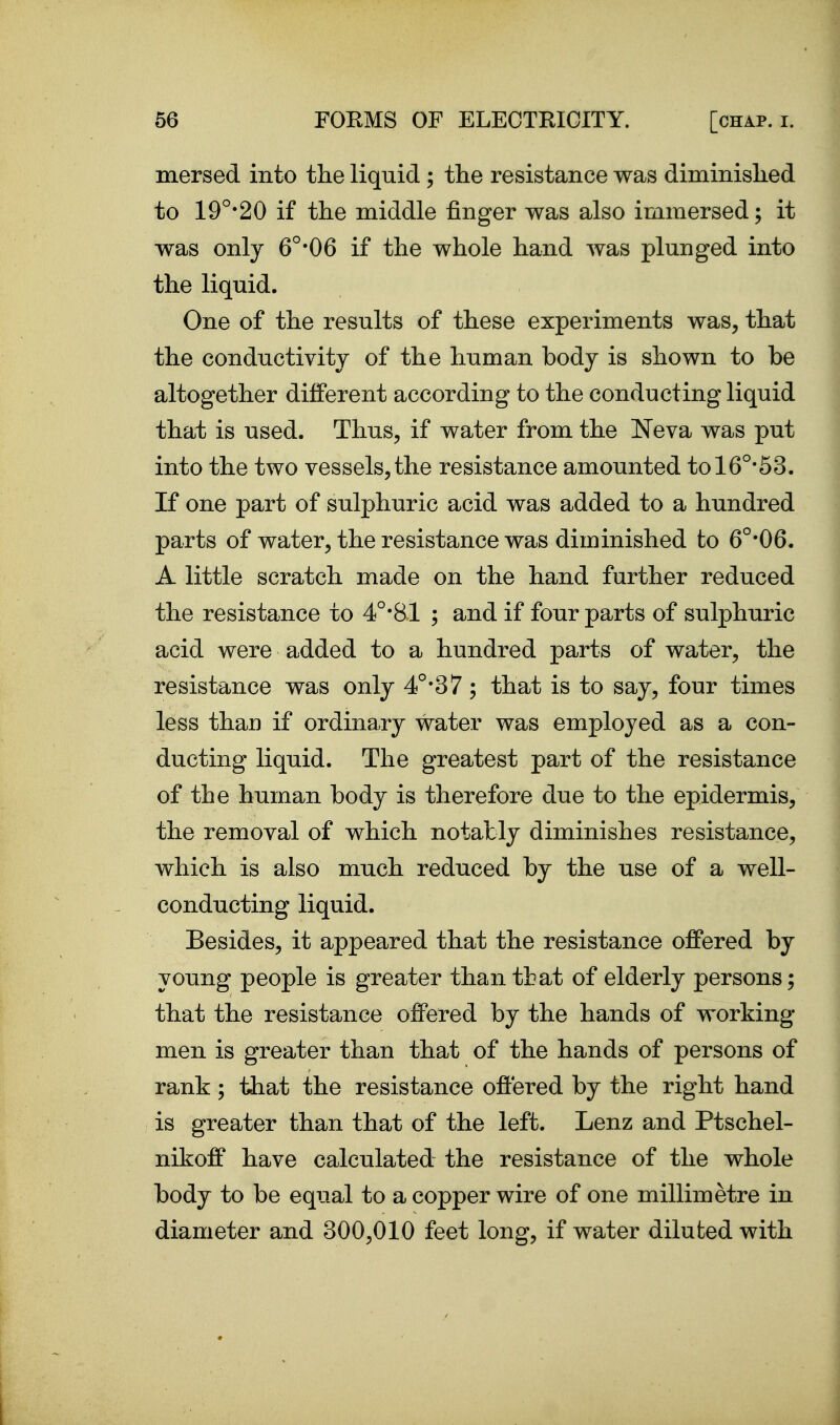 mersed into the liquid ; the resistance was diminished to 19°*20 if the middle finger was also immersed; it was only 6°-06 if the whole hand was plunged into the liquid. One of the results of these experiments was, that the conductivity of the human body is shown to be altogether different according to the conducting liquid that is used. Thus, if water from the Neva was put into the two vessels,the resistance amounted tol6°-53. If one part of sulphuric acid was added to a hundred parts of water, the resistance was diminished to 6°'06. A little scratch made on the hand further reduced the resistance to 4°-81 ; and if four parts of sulphuric acid were added to a hundred parts of water, the resistance was only 4°-37; that is to say, four times less thau if ordinary water was employed as a con- ducting liquid. The greatest part of the resistance of the human body is therefore due to the epidermis, the removal of which notably diminishes resistance, which is also much reduced by the use of a well- conducting liquid. Besides, it appeared that the resistance offered by young people is greater than that of elderly persons; that the resistance oflPered by the hands of working- men is greater than that of the hands of persons of rank; that the resistance offered by the right hand is greater than that of the left. Lenz and Ptschel- nikoff have calculated the resistance of the whole body to be equal to a copper wire of one millimetre in diameter and 300,010 feet long, if water diluted with