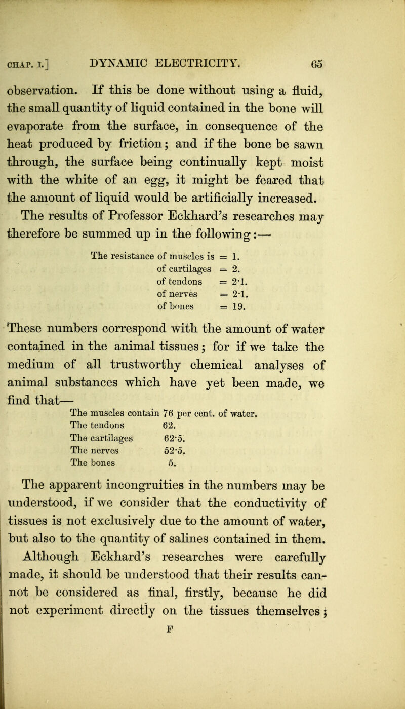 observation. If this be done without using a fluid, the small quantity of liquid contained in the bone will evaporate from the surface, in consequence of the heat produced by friction; and if the bone be sawn through, the surface being continually kept moist with the white of an egg, it might be feared that the amount of liquid would be artificially increased. The results of Professor Eckhard's researches may therefore be summed up in the following:— The resistance of muscles is = 1. of cartilages =2. of tendons =2-1. of nerves = 2-1. of bones =19. These numbers correspond with the amount of water contained in the animal tissues; for if we take the medium of all trustworthy chemical analyses of animal substances which have yet been made, we find that— The muscles contain 76 per cent, of water. The tendons 62. The cartilages 62*5. The nerves 52'5. The bones 5. The apparent incongruities in the numbers may be understood, if we consider that the conductivity of tissues is not exclusively due to the amount of water, I but also to the quantity of salines contained in them, j Although Eckhard's researches were carefully made, it should be understood that their results can- not be considered as final, firstly, because he did j not experiment directly on the tissues themselves; F