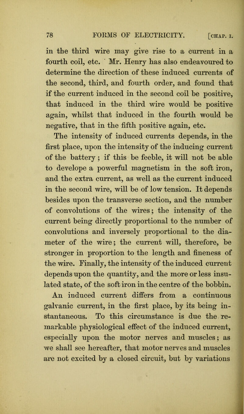 in the third wire may give rise to a current in a fourth coil, etc. Mr. Henry has also endeavoured to determine the direction of these induced currents of the second, third, and fourth order, and found that if the current induced in the second coil be positive, that induced in the third wire would be positive again, whilst that induced in the fourth would be negative, that in the fifth positive again, etc. The intensity of induced currents depends, in the first place, upon the intensity of the inducing current of the battery; if this be feeble, it will not be able to develope a powerful magnetism in the soft iron, and the extra current, as well as the current induced in the second wire, will be of low tension. It depends besides upon the transverse section, and the number of convolutions of the wires; the intensity of the current being directly proportional to the number of convolutions and inversely proportional to the dia- meter of the wire; the current will, therefore, be stronger in proportion to the length and fineness of the wire. Finally, the intensity of the induced current depends upon the quantity, and the more or less insu- lated state, of the soft iron in the centre of the bobbin. An induced current differs from a continuous galvanic current, in the first place, by its being in- stantaneous. To this circumstance is due the re- markable physiological effect of the induced current, especially upon the motor nerves and muscles; as we shall see hereafter, that motor nerves and muscles are not excited by a closed circuit, but by variations J