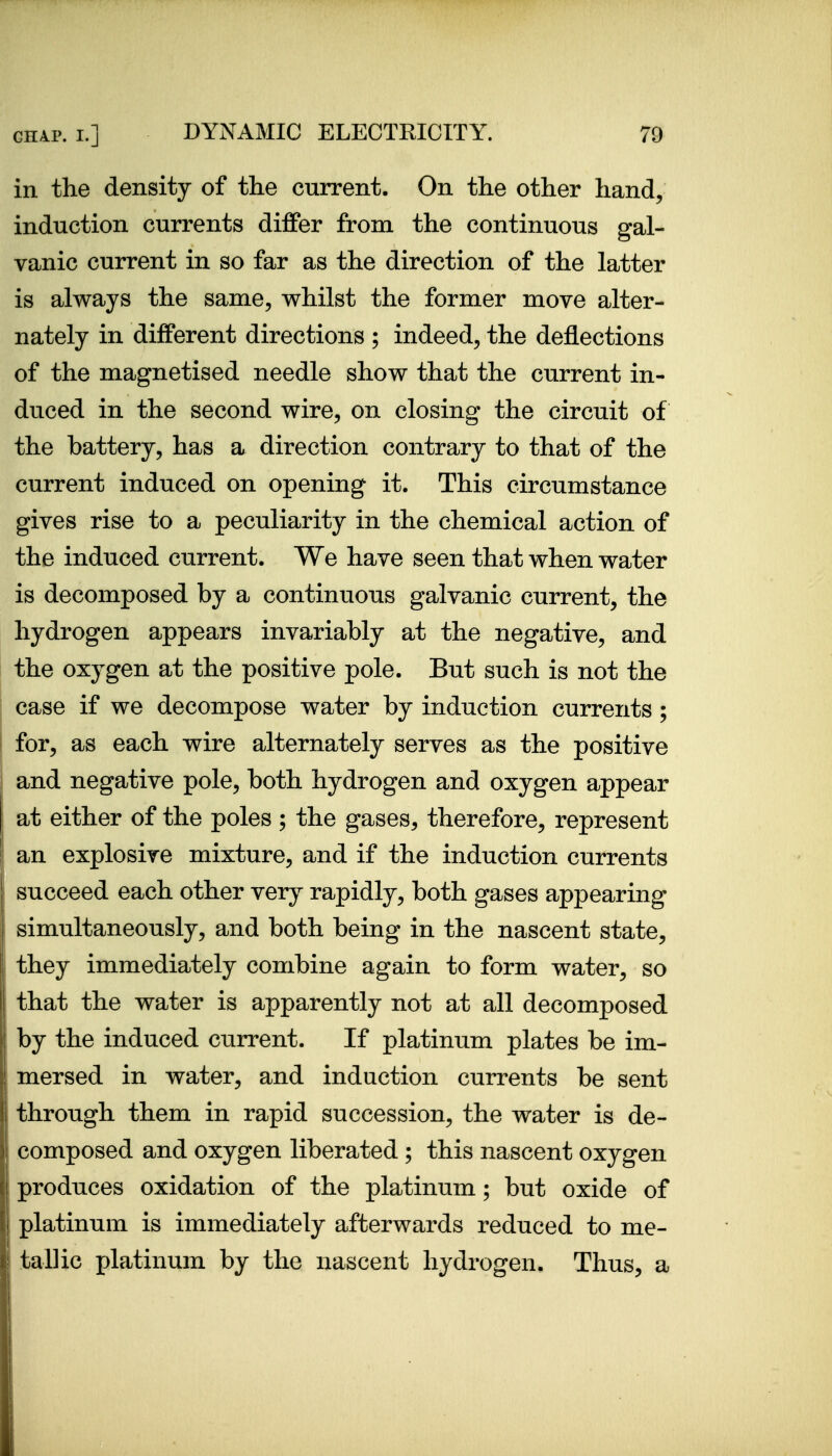 in the density of the current. On the other hand, induction currents differ from the continuous gal- vanic current in so far as the direction of the latter is always the same, whilst the former move alter- nately in different directions ; indeed, the deflections of the magnetised needle show that the current in- duced in the second wire, on closing the circuit of the battery, has a direction contrary to that of the current induced on opening it. This circumstance gives rise to a peculiarity in the chemical action of the induced current. We have seen that when water is decomposed by a continuous galvanic current, the hydrogen appears invariably at the negative, and the oxygen at the positive pole. But such is not the case if we decompose water by induction currents; for, as each wire alternately serves as the positive and negative pole, both hydrogen and oxygen appear at either of the poles ; the gases, therefore, represent an explosive mixture, and if the induction currents succeed each other very rapidly, both gases appearing simultaneously, and both being in the nascent state, they immediately combine again to form water, so that the water is apparently not at all decomposed by the induced current. If platinum plates be im- mersed in water, and induction currents be sent through them in rapid succession, the water is de- composed and oxygen liberated ; this nascent oxygen produces oxidation of the platinum; but oxide of platinum is immediately afterwards reduced to me- tallic platinum by the nascent hydrogen. Thus, a