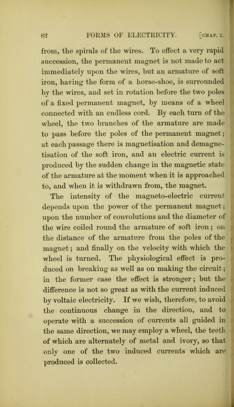 from, the spirals of the wires. To effect a very rapid succession, the permanent magnet is not made to act immediately npon the wires, but an armature of soft iron, having the form of a horse-shoe, is surrounded by the wires, and set in rotation before the two poles of a fixed permanent magnet, by means of a wheel connected with an endless cord. By each turn of the wheel, the two branches of the armature are made to pass before the poles of the permanent magnet; at each passage there is magnetisation and demagne- tisation of the soft iron, and an electric current is produced by the sudden change in the magnetic state of the armature at the moment when it is approached to, and when it is withdrawn from, the magnet. The intensity of the magneto-electric current depends upon the power of the permanent magnet; upon the number of convolutions and the diameter of the wire coiled round the armature of soft iron; on the distance of the armature from the poles of the magnet; and finally on the velocity with which the wheel is turned. The physiological effect is pro- duced on breaking as well as on making the circuit; in the former case the effect is stronger; but the difference is not so great as with the current induced by voltaic electricity. If we wish, therefore, to avoid the continuous change in the direction, and to operate with a succession of currents all guided in the same direction, we may employ a wheel, the teeth of which are alternately of metal and ivory, so that only one of the two induced currents which are produced is collected.