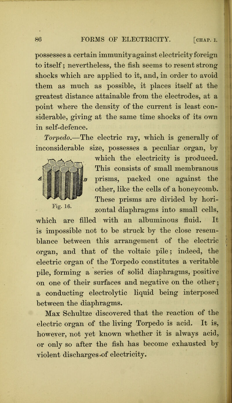 possesses a certain immunity against electricity foreign to itself; nevertheless, the fish seems to resent strong shocks which are applied to it, and, in order to avoid them as mnch as possible, it places itself at the greatest distance attainable from the electrodes, at a point where the density of the current is least con- siderable, giving at the same time shocks of its own in self-defence. Torpedo.—The electric ray, which is generally of inconsiderable size, possesses a peculiar organ, by which the electricity is produced. This consists of small membranous prisms, packed one against the other, like the cells of a honeycomb. These prisms are divided by hori- Fig. 16. zontal diaphragms into small cells, which are filled with an albuminous fluid. It is impossible not to be struck by the close resem- blance between this arrangement of the electric organ, and that of the voltaic pile; indeed, the electric organ of the Torpedo constitutes a veritable pile, forming a series of solid diaphragms, positive on one of their surfaces and negative on the other; a conducting electrolytic liquid being interposed between the diaphragms. Max Schultze discovered that the reaction of the electric organ of the living Torpedo is acid. It is, however, not yet known whether it is always acid, or only so after the fish has become exhausted by violent discharges.of electricity.