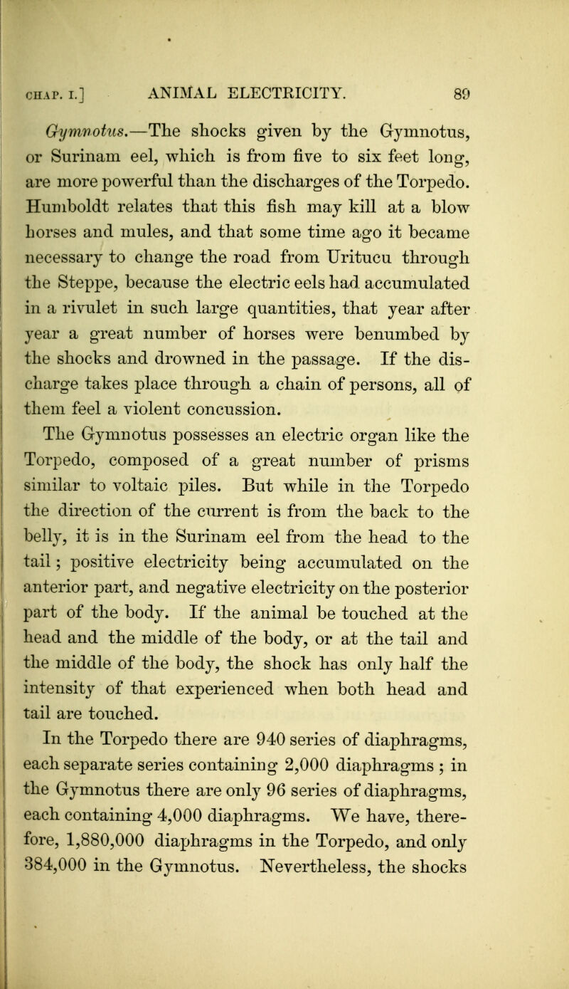 Gymnohts,—The shocks given by the Gymnotus, or Surinam eel, which is from five to six feet long, are more powerful than the discharges of the Torpedo. Humboldt relates that this fish may kill at a blow horses and mules, and that some time ago it became necessary to change the road from Uritucu through the Steppe, because the electric eels had accumulated in a rivulet in such large quantities, that year after year a great number of horses were benumbed by the shocks and drowned in the passage. If the dis- charge takes place through a chain of persons, all of them feel a violent concussion. The Gymnotus possesses an electric organ like the Torpedo, composed of a great number of prisms similar to voltaic piles. But while in the Torpedo the direction of the current is from the back to the belly, it is in the Surinam eel from the head to the tail; positive electricity being accumulated on the anterior part, and negative electricity on the posterior part of the body. If the animal be touched at the head and the middle of the body, or at the tail and the middle of the body, the shock has only half the intensity of that experienced when both head and tail are touched. In the Torpedo there are 940 series of diaphragms, each separate series containing 2,000 diaphragms ; in the Gymnotus there are only 96 series of diaphragms, each containing 4,000 diaphragms. We have, there- fore, 1,880,000 diaphragms in the Torpedo, and only 384,000 in the Gymnotus. Nevertheless, the shocks