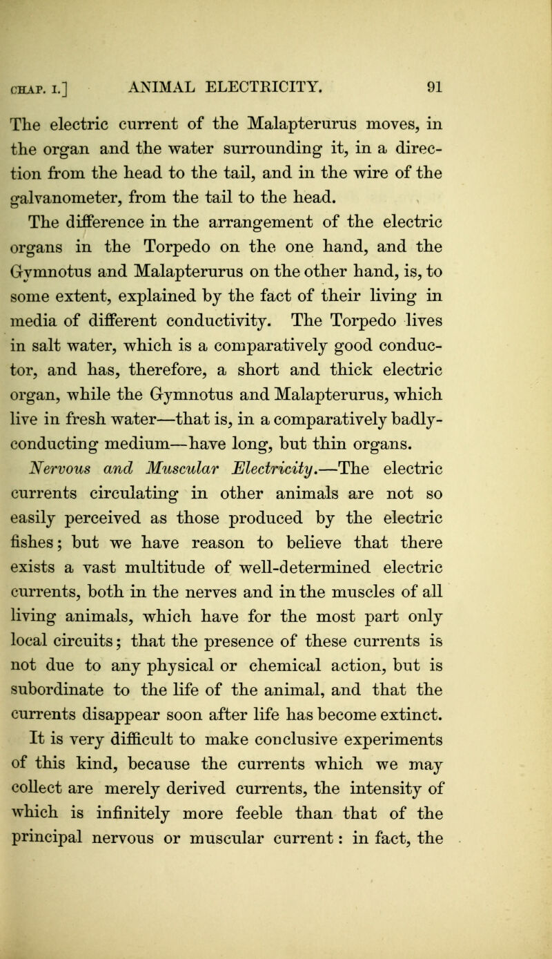 The electric current of the Malapterurus moves, in the organ and the water surrounding it, in a direc- tion from the head to the tail, and in the wire of the galvanometer, from the tail to the head. The difference in the arrangement of the electric organs in the Torpedo on the one hand, and the Gymnotus and Malapterurus on the other hand, is, to some extent, explained by the fact of their living in media of different conductivity. The Torpedo lives in salt water, which is a comparatively good conduc- tor, and has, therefore, a short and thick electric organ, while the Gymnotus and Malapterurus, which live in fresh water—that is, in a comparatively badly- conducting medium—have long, but thin organs. Nervous and Muscular Electricity,—The electric currents circulating in other animals are not so easily perceived as those produced by the electric fishes; but we have reason to believe that there exists a vast multitude of well-determined electric currents, both in the nerves and in the muscles of all living animals, which have for the most part only local circuits; that the presence of these currents is not due to any physical or chemical action, but is subordinate to the life of the animal, and that the currents disappear soon after life has become extinct. It is very difl&cult to make conclusive experiments of this kind, because the currents which we may collect are merely derived currents, the intensity of which is infinitely more feeble than that of the principal nervous or muscular current: in fact, the