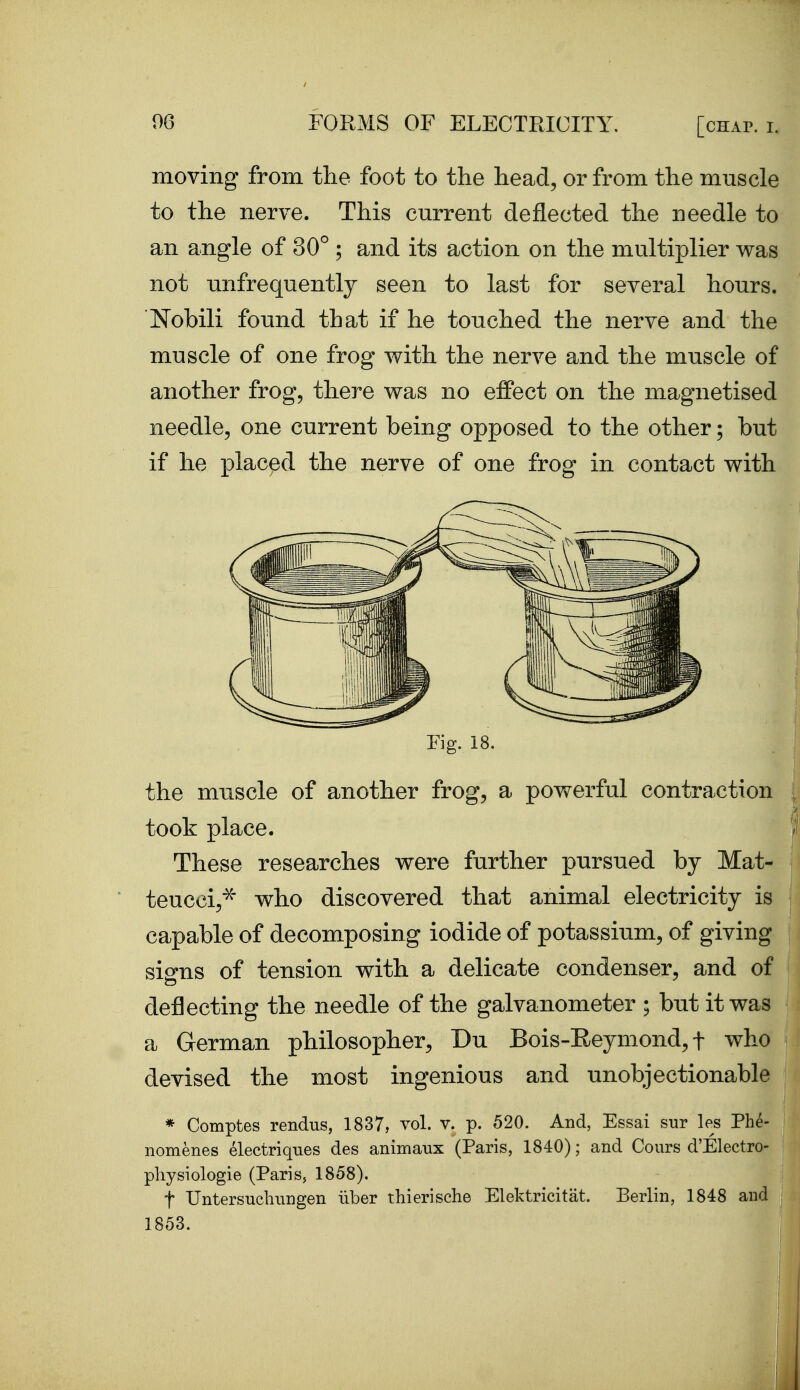 moving from the foot to the head, or from the muscle to the nerve. This current deflected the needle to an angle of 30° ; and its action on the multiplier was not unfrequently seen to last for several hours. Nobili found that if he touched the nerve and the muscle of one frog with the nerve and the muscle of another frog, there was no effect on the magnetised needle, one current being opposed to the other; but if he placed the nerve of one frog in contact with Fig. 18. the muscle of another frog, a powerful contraction took place. These researches were further pursued by Mat- teucci,^ who discovered that animal electricity is capable of decomposing iodide of potassium, of giving signs of tension with a delicate condenser, and of deflecting the needle of the galvanometer ; but it was a German philosopher, Du Bois-Eeymond, f who devised the most ingenious and unobjectionable * Comptes rendus, 1837, vol. v. p. 520. And, Essai sur les Phe- nomenes electriques des animaux (Paris, 1840); and Cours d'Electro- pliysiologie (Paris, 1858). t Untersuchnngen iiber thierische Elektricitat. Berlin, 1848 and 1853.